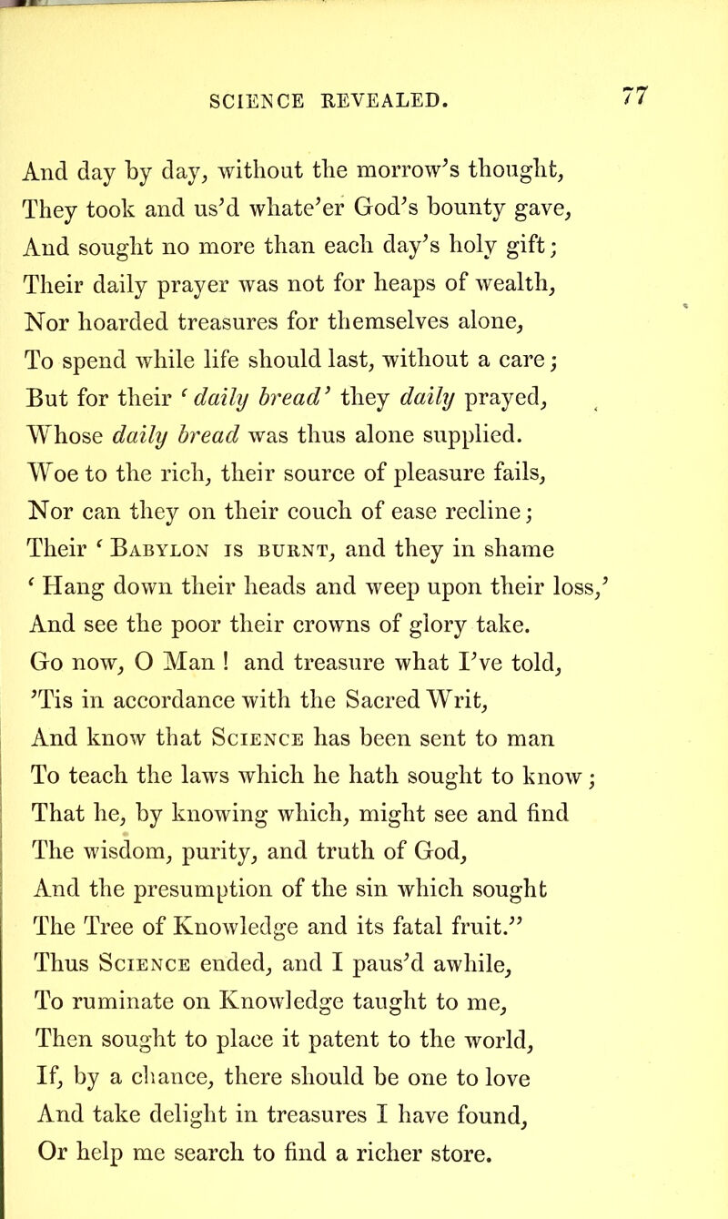 And day by day^ without tlie morrow^s tbouglit, They took and us^d whatever God^s bounty gave^ And sought no more than eaeh day^s holy gift; Their daily prayer was not for heaps of wealthy Nor hoarded treasures for themselves alone^ To spend while life should last, without a care; But for their ‘daily bread’ they daily prayed, Whose daily bread was thus alone supplied. Woe to the rich, their source of pleasure fails. Nor can they on their couch of ease recline; Their ^ Babylon is burnt, and they in shame ‘ Hang down their heads and weep upon their loss,’ And see the poor their crowns of glory take. Go now, O Man ! and treasure what I’ve told, ’Tis in accordance with the Sacred Writ, And know that Science has been sent to man 1 To teach the laws which he hath sought to know; ; That he, by knowing which, might see and find 1 ; The wisdom, purity, and truth of God, ^ And the presumption of the sin which sought The Tree of Knowledge and its fatal fruit.” Thus Science ended, and I paus’d awhile. To ruminate on Knowledge taught to me, Then sought to place it patent to the world, If, by a cliance, there should be one to love And take delight in treasures I have found. Or help me search to find a richer store.