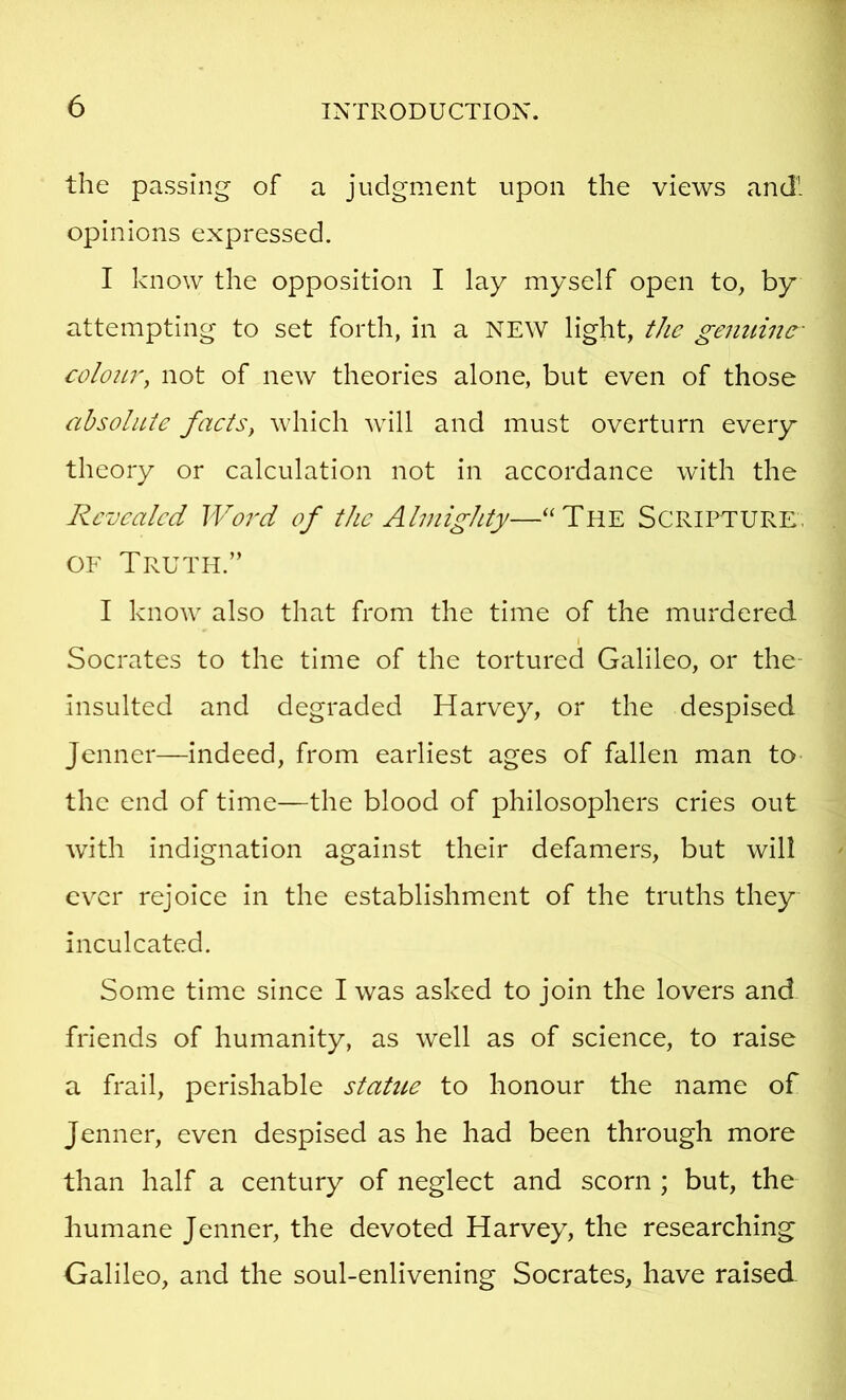 the passing of a judgment upon the views and! opinions expressed. I know the opposition I lay myself open to, by attempting to set forth, in a NEW light, the genuine- colour, not of new theories alone, but even of those cthsoluie faets, which will and must overturn every theory or calculation not in accordance with the Revealed Word of the Almighty—“The SCRII^URE, OF Truth.” I know also that from the time of the murdered I Socrates to the time of the tortured Galileo, or the- insulted and degraded Harvey, or the despised jenner—indeed, from earliest ages of fallen man to the end of time—the blood of philosophers cries out with indignation against their defamers, but will ever rejoice in the establishment of the truths they inculcated. Some time since I was asked to join the lovers and friends of humanity, as well as of science, to raise a frail, perishable statue to honour the name of Jenner, even despised as he had been through more than half a century of neglect and scorn ; but, the humane Jenner, the devoted Harvey, the researching Galileo, and the soul-enlivening Socrates, have raised