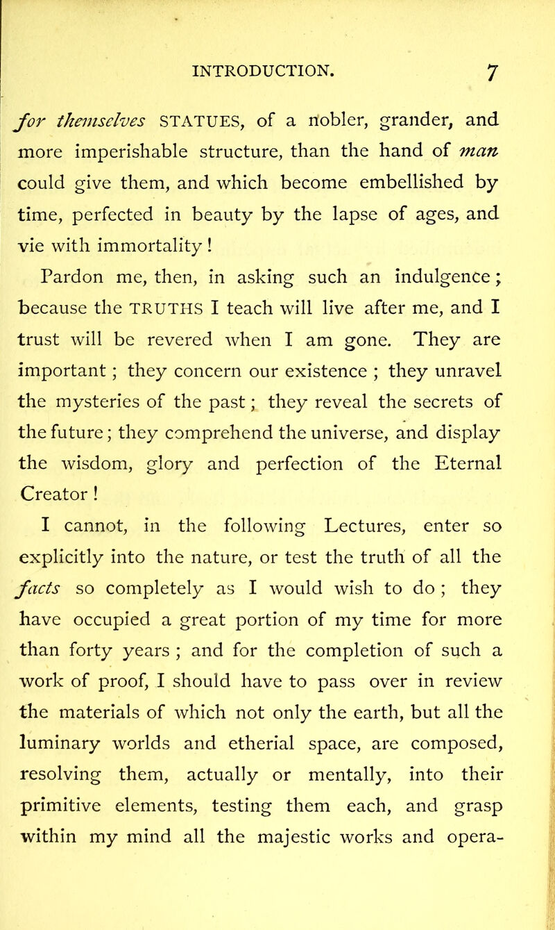 for themselves STATUES, of a nobler, grander, and more imperishable structure, than the hand of man could give them, and which become embellished by time, perfected in beauty by the lapse of ages, and vie with immortality! Pardon me, then, in asking such an indulgence; because the TRUTHS I teach will live after me, and I trust will be revered when I am gone. They are important; they concern our existence ; they unravel the mysteries of the past; they reveal the secrets of the future; they comprehend the universe, and display the wisdom, glory and perfection of the Eternal Creator ! I cannot, in the following Lectures, enter so explicitly into the nature, or test the truth of all the facts so completely as I would wish to do ; they have occupied a great portion of my time for more than forty years ; and for the completion of such a work of proof, I should have to pass over in review the materials of which not only the earth, but all the luminary worlds and etherial space, are composed, resolving them, actually or mentally, into their primitive elements, testing them each, and grasp within my mind all the majestic works and opera-