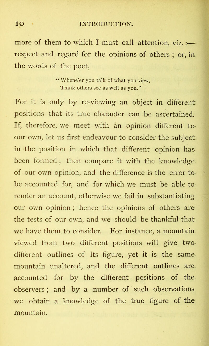 more of them to which I must call attention, viz.:— respect and regard for the opinions of others ; or, in. the words of the poet, “ Whene’er you talk of what you view. Think others see as well as you,” For it is only by re-viewing an object in different positions that its true character can be ascertained. If, therefore, we meet with an opinion different to our own, let us first endeavour to consider the subject in the position in which that different opinion has been formed ; then compare it with the knowledge of our own opinion, and the difference is the error to^ be accounted for, and for which we must be able tO' render an account, otherwise we fail in substantiating our own opinion ; hence the opinions of others are the tests of our own, and we should be thankful that we have them to consider. For instance, a mountain viewed from two different positions will give two- different outlines of its figure, yet it is the same- mountain unaltered, and the different outlines are accounted for by the different positions of the observers; and by a number of such observations we obtain a knowledge of the true figure of the mountain.