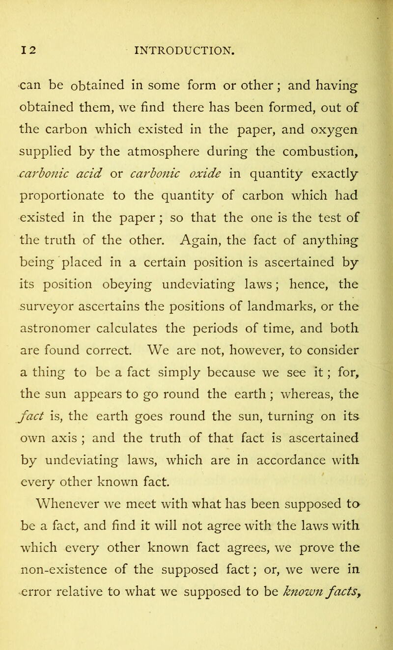 can be obtained in some form or other; and having' obtained them, we find there has been formed, out of the carbon which existed in the paper, and oxygen supplied by the atmosphere during the combustion, carbonic acid or cai'bonic oxide in quantity exactly proportionate to the quantity of carbon which had existed in the paper; so that the one is the test of the truth of the other. Again, the fact of anything being placed in a certain position is ascertained by its position obeying undeviating laws; hence, the surveyor ascertains the positions of landmarks, or the astronomer calculates the periods of time, and both are found correct. We are not, however, to consider a thing to be a fact simply because we see it; for, the sun appears to go round the earth ; whereas, the fact is, the earth goes round the sun, turning on its own axis ; and the truth of that fact is ascertained by undeviating laws, which are in accordance with every other known fact. Whenever we meet with what has been supposed to be a fact, and find it will not agree with the laws with which every other known fact agrees, we prove the non-existence of the supposed fact; or, we were in error relative to what we supposed to be known facts.