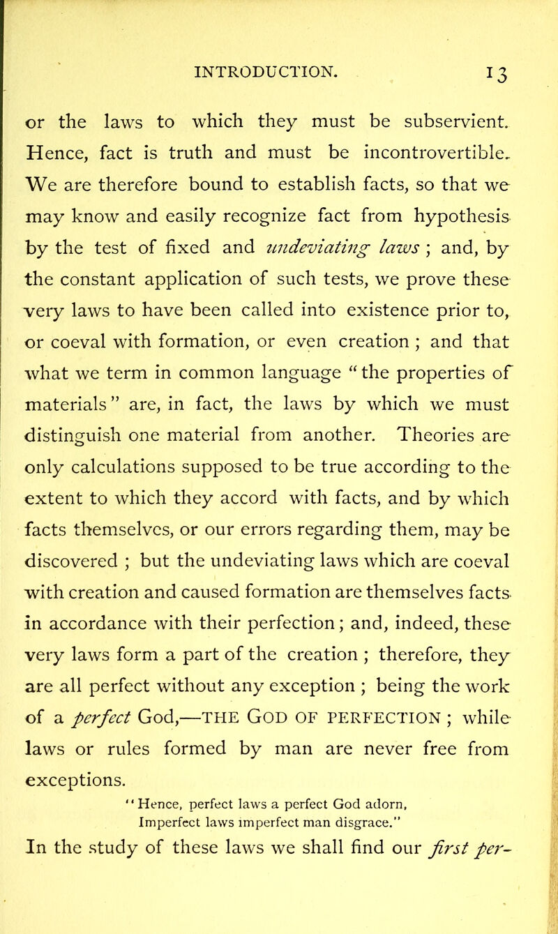 or the laws to which they must be subservient. Hence, fact is truth and must be incontrovertible. We are therefore bound to establish facts, so that we may know and easily recognize fact from hypothesis by the test of fixed and undeviatmg laws \ and, by the constant application of such tests, we prove these very laws to have been called into existence prior to, or coeval with formation, or even creation ; and that what we term in common language “ the properties of materials ” are, in fact, the laws by which we must distin2;uish one material from another. Theories are only calculations supposed to be true according to the extent to which they accord with facts, and by which facts themselves, or our errors regarding them, may be discovered ; but the undeviating laws which are coeval with creation and caused formation are themselves facts in accordance with their perfection; and, indeed, these very laws form a part of the creation ; therefore, they are all perfect without any exception ; being the work of a perfect God,—THE GOD OF PERFECTION ; while- laws or rules formed by man are never free from exceptions. Hence, perfect la-ws a perfect God adorn, Imperfect laws imperfect man disgrace.” In the study of these laws we shall find our first pe7'~