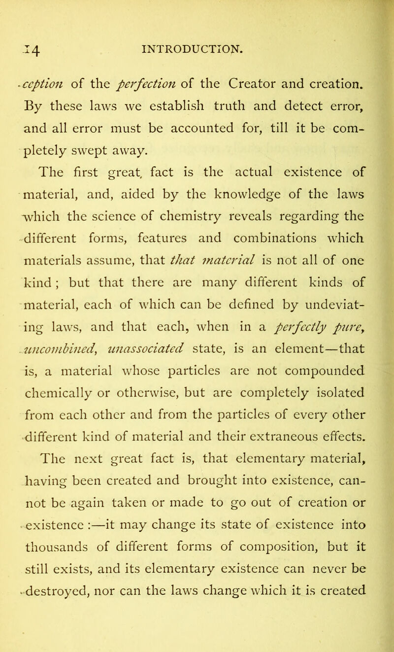 -ccption of the perfection of the Creator and creation. By these laws we establish truth and detect error, and all error must be accounted for, till it be com- pletely swept away. The first great, fact is the actual existence of material, and, aided by the knowledge of the laws which the science of chemistry reveals regarding the different forms, features and combinations which materials assume, that that material is not all of one kind; but that there are many different kinds of -material, each of which can be defined by undeviat- ing laws, and that each, when in a perfectly pitrCy uncoinbined^ unassociated state, is an element—that is, a material whose particles are not compounded chemically or otherwise, but are completely isolated from each other and from the particles of every other ‘different kind of material and their extraneous effects. The next great fact is, that elementary material, having been created and brought into existence, can- not be again taken or made to go out of creation or • existence :—it may change its state of existence into thousands of different forms of composition, but it still exists, and its elementary existence can never be ‘•destroyed, nor can the laws change which it is created