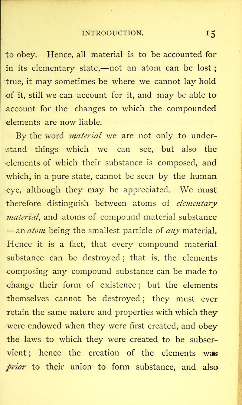 to obey. Hence, all material is to be accounted for in its elementary state,—not an atom can be lost; true, it may sometimes be where we cannot lay hold of it, still we can account for it, and may be able to account for the changes to which the compounded -elements are now liable. By the word material we are not only to under- stand things which we can see, but also the ^elements of which their substance is composed, and which, in a pure state, cannot be seen by the human eye, although they may be appreciated. We must therefore distinguish between atoms ot elementary material, and atoms of compound material substance —an atom being the smallest particle of any material. Hence it is a fact, that every compound material substance can be destroyed ; that is, the elements ‘Composing any compound substance can be made to change their form of existence ; but the elements themselves cannot be destroyed; they must ever retain the same nature and properties with which they were endowed when they were first created, and obey the laws to which they were created to be subser- vient ; hence the creation of the elements wa^s j>rior to their union to form substance, and also