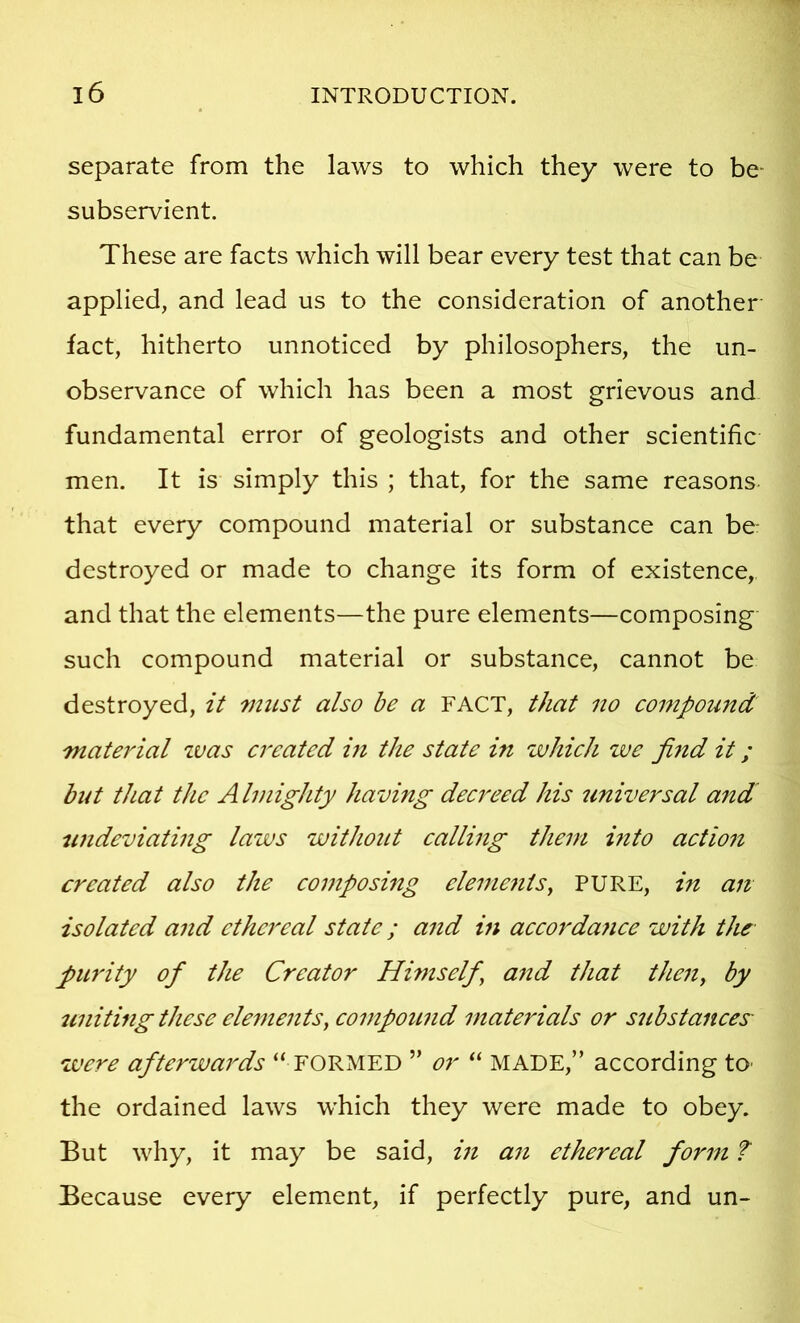 separate from the laws to which they were to be- subservient. These are facts which will bear every test that can be applied, and lead us to the consideration of another- fact, hitherto unnoticed by philosophers, the un- observance of which has been a most grievous and fundamental error of geologists and other scientific men. It is simply this ; that, for the same reasons- that every compound material or substance can be destroyed or made to change its form of existence, and that the elements—the pure elements—composing such compound material or substance, cannot be destroyed, it 7nust also he a FACT, that no compound material tvas created in the state in which zve find it; bitt that the A Imighty having decreed his universal and nndeviating laws without calling them mto action created also the composing elements^ PURE, in an isolated and ethereal state; and in accordance with the purity of the Creator Himself^ a7td that then, by uniting these elements, compound materials or substances- zvere afterwards “ FORMED ” or “ MADE,” according tO' the ordained laws which they were made to obey. But why, it may be said, in an ethereal form f Because every element, if perfectly pure, and un-