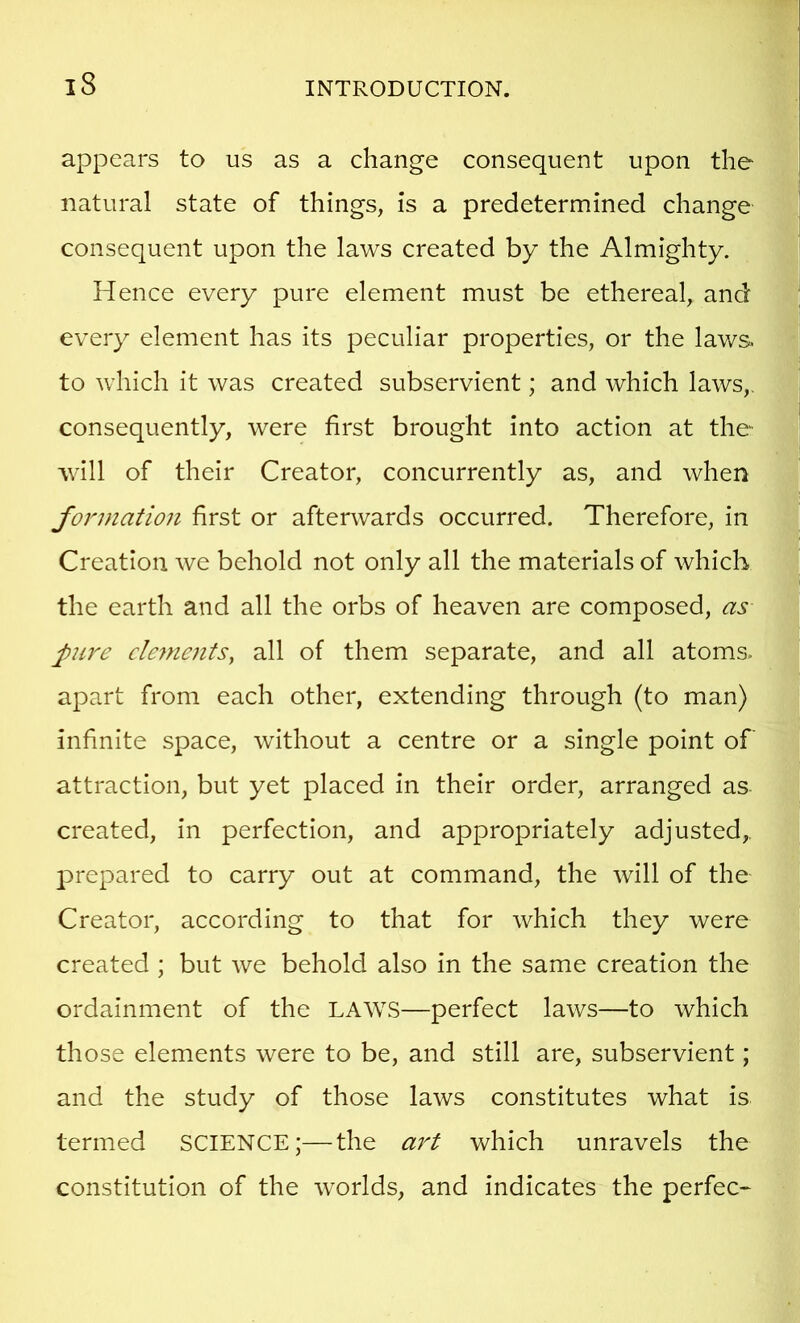 appears to us as a change consequent upon the natural state of things, is a predetermined change consequent upon the laws created by the Almighty. Hence every pure element must be ethereal, and every element has its peculiar properties, or the lav/s. to which it was created subservient; and which laws,, consequently, were first brought into action at the will of their Creator, concurrently as, and when formation first or afterwards occurred. Therefore, in Creation we behold not only all the materials of which the earth and all the orbs of heaven are composed, as pire cle^nents, all of them separate, and all atoms, apart from each other, extending through (to man) infinite space, without a centre or a single point of attraction, but yet placed in their order, arranged as created, in perfection, and appropriately adjusted,. i:>repared to carry out at command, the Avill of the Creator, according to that for which they were created ; but we behold also in the same creation the ordainment of the LAWS—perfect laws—to which those elements were to be, and still are, subservient; and the study of those laws constitutes what is termed SCIENCE;—the art which unravels the constitution of the worlds, and indicates the perfec-