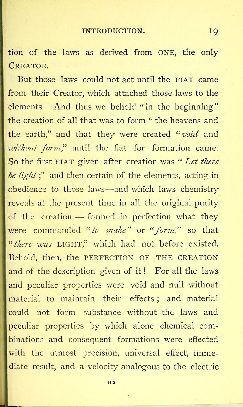 tion of the laws as derived from ONE, the only Creator. But those laws could not act until the FIAT came from their Creator, which attached those laws to the elements. And thus we behold “in the beginning’* the creation of all that was to form “ the heavens and the earth,” and that they were created “ void and withoiLt form^' until the fiat for formation came. So the first FIAT given after creation was “ Let there be lightand then certain of the elements, acting in obedience to those laws—and which laws chemistry reveals at the present time in all the original purity of the creation — formed in perfection what they were commanded to make' or so that there was LIGHT,” which had not before existed. Behold, then, the PERFECTION OF THE CREATION and of the description given of it! For all the laws and peculiar properties were void and null without material to maintain their effects ; and material could not form substance without the laws and peculiar properties by which alone chemical com- binations and consequent formations were effected with the utmost precision, universal effect, imme- diate result, and a velocity analogous to the electric B2