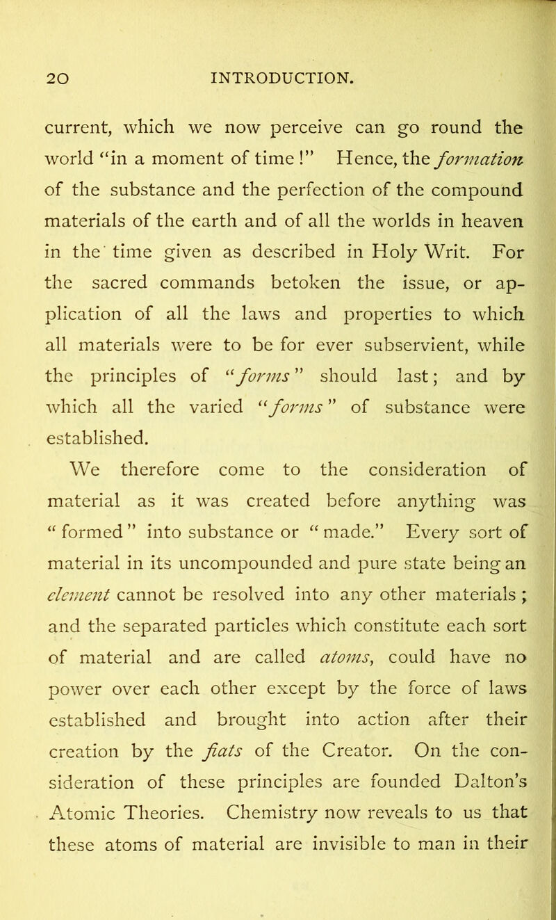 current, which we now perceive can go round the world “in a moment of time !” Hence, the formation of the substance and the perfection of the compound materials of the earth and of all the worlds in heaven in the' time given as described in Holy Writ. For the sacred commands betoken the issue, or ap- plication of all the laws and properties to which all materials were to be for ever subservient, while the principles of forms ” should last; and by which all the varied forms ” of substance were established. We therefore come to the consideration of material as it was created before anything was “ formed ” into substance or “ made.” Every sort of material in its uncompounded and pure state being an clement cannot be resolved into any other materials ; and the separated particles which constitute each sort of material and are called atoins^ could have no power over each other except by the force of laws established and brought into action after their creation by the fiats of the Creator. On the con- sideration of these principles are founded Dalton’s Atomic Theories. Chemistry now reveals to us that these atoms of material are invisible to man in their