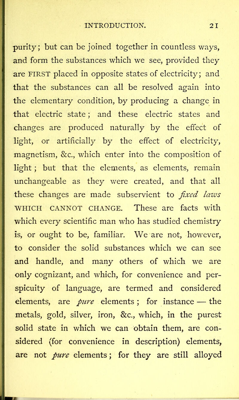 purity; but can be joined together in countless ways, and form the substances which we see, provided they are FIRST placed in opposite states of electricity; and that the substances can all be resolved again into the elementary condition, by producing a change in that electric state; and these electric states and changes are produced naturally by the effect of light, or artificially by the effect of electricity, magnetism, &c., which enter into the composition of light; but that the elements, as elements, remain unchangeable as they were created, and that all these changes are made subservient to fixed laws WHICH CANNOT CHANGE. These are facts with which every scientific man who has studied chemistry is, or ought to be, familiar. We are not, however, to consider the solid substances which we can see and handle, and many others of which we are only cognizant, and which, for convenience and per- spicuity of language, are termed and considered elements, are pure elements; for instance — the metals, gold, silver, iron, &c., which, in the purest solid state in which we can obtain them, are con- sidered (for convenience in description) elements, are not pure elements; for they are still alloyed