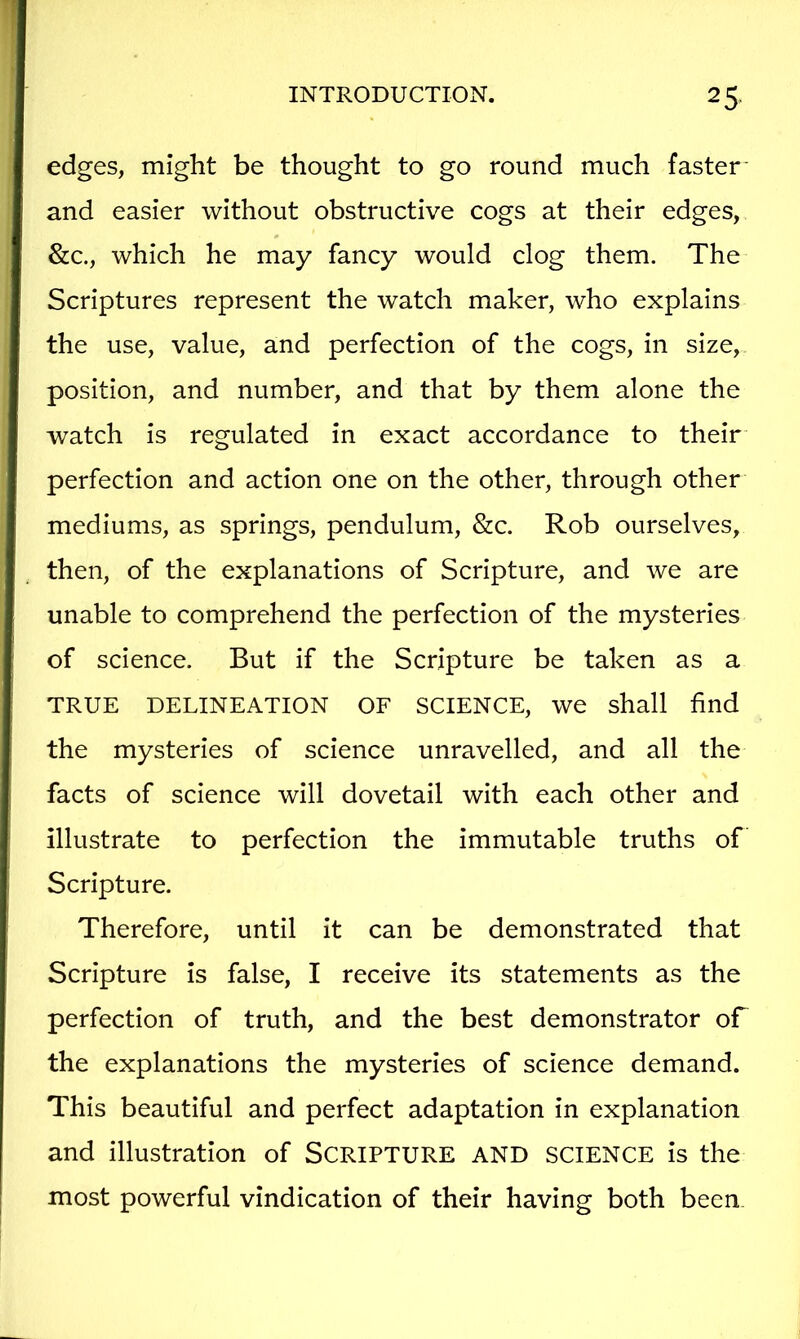 edges, might be thought to go round much faster- and easier without obstructive cogs at their edges, &c., which he may fancy would clog them. The Scriptures represent the watch maker, who explains the use, value, and perfection of the cogs, in size, position, and number, and that by them alone the watch is regulated in exact accordance to their perfection and action one on the other, through other mediums, as springs, pendulum, &c. Rob ourselves, then, of the explanations of Scripture, and we are unable to comprehend the perfection of the mysteries of science. But if the Scripture be taken as a TRUE DELINEATION OF SCIENCE, we shall find the mysteries of science unravelled, and all the facts of science will dovetail with each other and illustrate to perfection the immutable truths of Scripture. Therefore, until it can be demonstrated that Scripture is false, I receive its statements as the perfection of truth, and the best demonstrator oT the explanations the mysteries of science demand. This beautiful and perfect adaptation in explanation and illustration of SCRIPTURE AND SCIENCE is the most powerful vindication of their having both been.