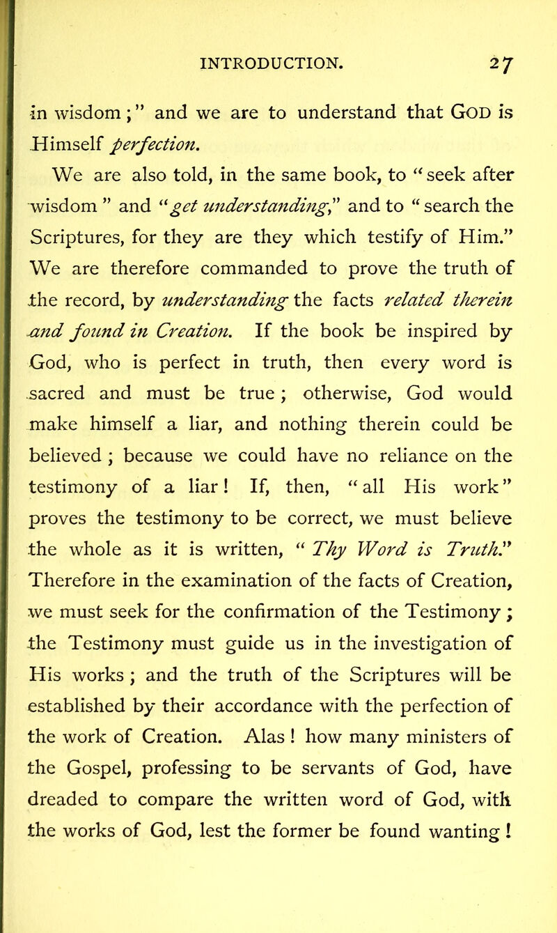 in wisdom; ” and we are to understand that GoD is Himself perfection. We are also told, in the same book, to seek after wisdom ” and get understanding^ and to “ search the Scriptures, for they are they which testify of Him.” We are therefore commanded to prove the truth of .the record, by understanding the facts related therein ^nd found in Creation. If the book be inspired by God, who is perfect in truth, then every word is .sacred and must be true; otherwise, God would make himself a liar, and nothing therein could be believed ; because we could have no reliance on the testimony of a liar! If, then, all His work ” proves the testimony to be correct, we must believe the whole as it is written, “ Thy Word is TriUhT Therefore in the examination of the facts of Creation, we must seek for the confirmation of the Testimony; ±he Testimony must guide us in the investigation of His works ; and the truth of the Scriptures will be established by their accordance with the perfection of the work of Creation. Alas ! how many ministers of the Gospel, professing to be servants of God, have dreaded to compare the written word of God, with the works of God, lest the former be found wanting I