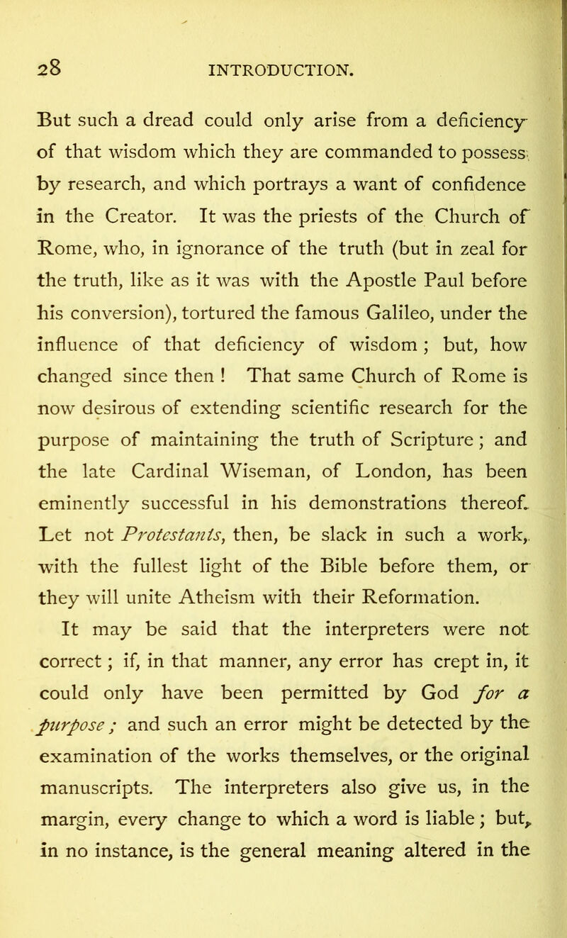 But such a dread could only arise from a deficiency of that wisdom which they are commanded to possess by research, and which portrays a want of confidence in the Creator. It was the priests of the Church of Rome, who, in ignorance of the truth (but in zeal for the truth, like as it was with the Apostle Paul before his conversion), tortured the famous Galileo, under the influence of that deficiency of wisdom; but, how changed since then ! That same Church of Rome is now desirous of extending scientific research for the purpose of maintaining the truth of Scripture; and the late Cardinal Wiseman, of London, has been eminently successful in his demonstrations thereof. Let not Protestants, then, be slack in such a work,, with the fullest light of the Bible before them, or they will unite Atheism with their Reformation. It may be said that the interpreters were not correct; if, in that manner, any error has crept in, it could only have been permitted by God for a purpose ; and such an error might be detected by the examination of the works themselves, or the original manuscripts. The interpreters also give us, in the margin, every change to which a word is liable; buL in no instance, is the general meaning altered in the