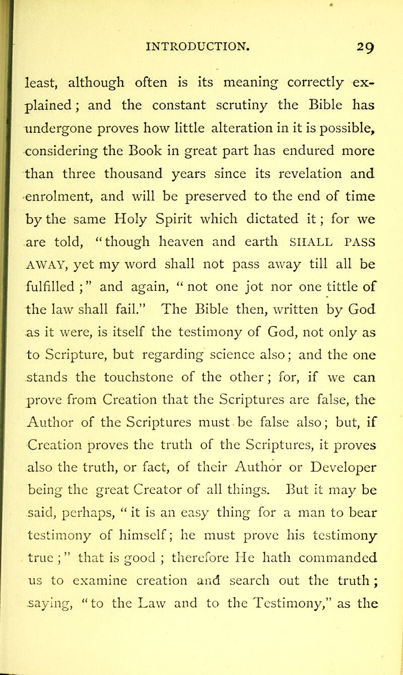 least, although often is its meaning correctly ex- plained ; and the constant scrutiny the Bible has undergone proves how little alteration in it is possible, considering the Book in great part has endured more than three thousand years since its revelation and enrolment, and will be preserved to the end of time by the same Holy Spirit which dictated it; for we are told, “though heaven and earth SHALL PASS AWAY, yet my word shall not pass away till all be fulfilled ; ” and again, “ not one jot nor one tittle of the law shall fail.” The Bible then, written by God as it were, is itself the testimony of God, not only as to Scripture, but regarding science also; and the one stands the touchstone of the other; for, if we can prove from Creation that the Scriptures are false, the Author of the Scriptures must be false also; but, if Creation proves the truth of the Scriptures, it proves also the truth, or fact, of their Author or Developer being the great Creator of ail things. But it may be said, perhaps, “ it is an easy thing for a man to bear testimony of himself; he must prove his testimony true ; ” that is good ; therefore He hath commanded us to examine creation and search out the truth; saying, “to the Law and to the Testimony,” as the