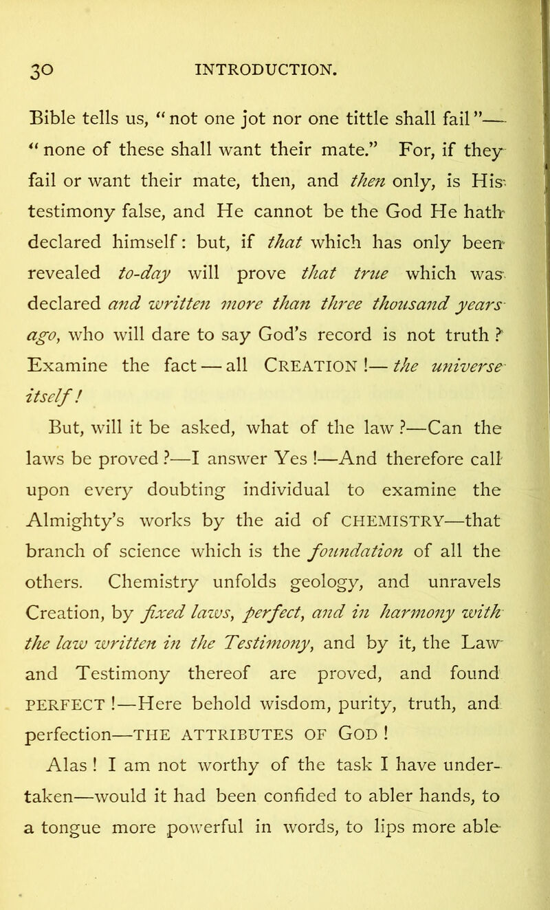 Bible tells us, *‘not one jot nor one tittle shall fail”—- none of these shall want their mate.” For, if they fail or want their mate, then, and then only, is His- testimony false, and He cannot be the God He hath declared himself: but, if that which has only been- revealed to-day will prove that true which was declared and writteii more than three thousand years ago, who will dare to say God’s record is not truth It Examine the fact — all CREATION !— the miiverse itself ! But, will it be asked, what of the law ?—Can the laws be proved 1—I answer Yes !—And therefore call upon every doubting individual to examine the Almighty’s works by the aid of CHEMISTRY—that branch of science which is the fotmdation of all the others. Chemistry unfolds geology, and unravels Creation, by fixed lazus, perfect, and in harmony zvith the lazju zjuritten m the Testi77i07iy, and by it, the Law and Testimony thereof are proved, and found PERFECT !—Here behold wisdom, purity, truth, and perfection—THE ATTRIBUTES OF GOD ! Alas ! I am not worthy of the task I have under- taken—would it had been confided to abler hands, to a tongue more powerful in words, to lips more able