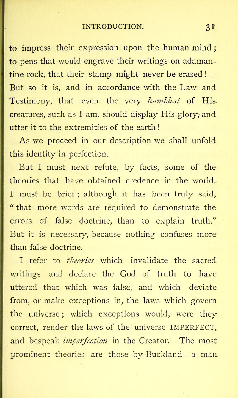 to impress their expression upon the human mind to pens that would engrave their writings on adaman- tine rock, that their stamp might never be erased !—^ But so it is, and in accordance with the Law and Testimony, that even the very humblest of His creatures, such as I am, should display His glory, and utter it to the extremities of the earth! As we proceed in our description we shall unfold this identity in perfection. But I must next refute, by facts, some of the theories that have obtained credence in the world.. * I must be brief; although it has been truly said, “ that more words are required to demonstrate the errors of false doctrine, than to explain truth.” But it is necessary, because nothing confuses more than false doctrine. I refer to theories which invalidate the sacred writings and declare the God of truth to have uttered that which was false, and which deviate from, or make exceptions in, the laws which govern the universe; which exceptions would, were they correct, render the laws of the universe IMPERFECT,, and bespeak impei'fection in the Creator. The most prominent theories are those by Buckland—a man