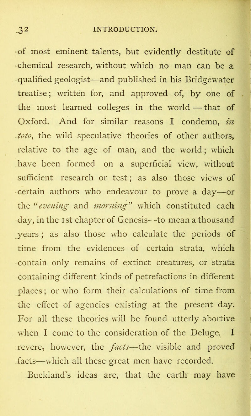 ^of most eminent talents, but evidently destitute of chemical research, without which no man can be a qualified geologist—and published in his Bridgewater treatise; written for, and approved of, by one of the most learned colleges in the world — that of Oxford. And for similar reasons I condemn, in toto, the wild speculative theories of other authors, relative to the age of man, and the world; which have been formed on a superficial view, without sufficient research or test; as also those views of certain authors who endeavour to prove a day—or the '‘'evening and morning''' which constituted each day, in the ist chapter of Genesis- -to mean a thousand years; as also those who calculate the periods of time from the evidences of certain strata, which contain only remains of extinct creatures, or strata containing different kinds of petrefactions in different places; or who form their calculations of time from the effect of agencies existing at the present day. For all these theories will be found utterly abortive when I come to the consideration of the Deluge. I revere, however, the facts—the visible and proved -facts—which all these great men have recorded. Buckland’s ideas are, that the earth may have