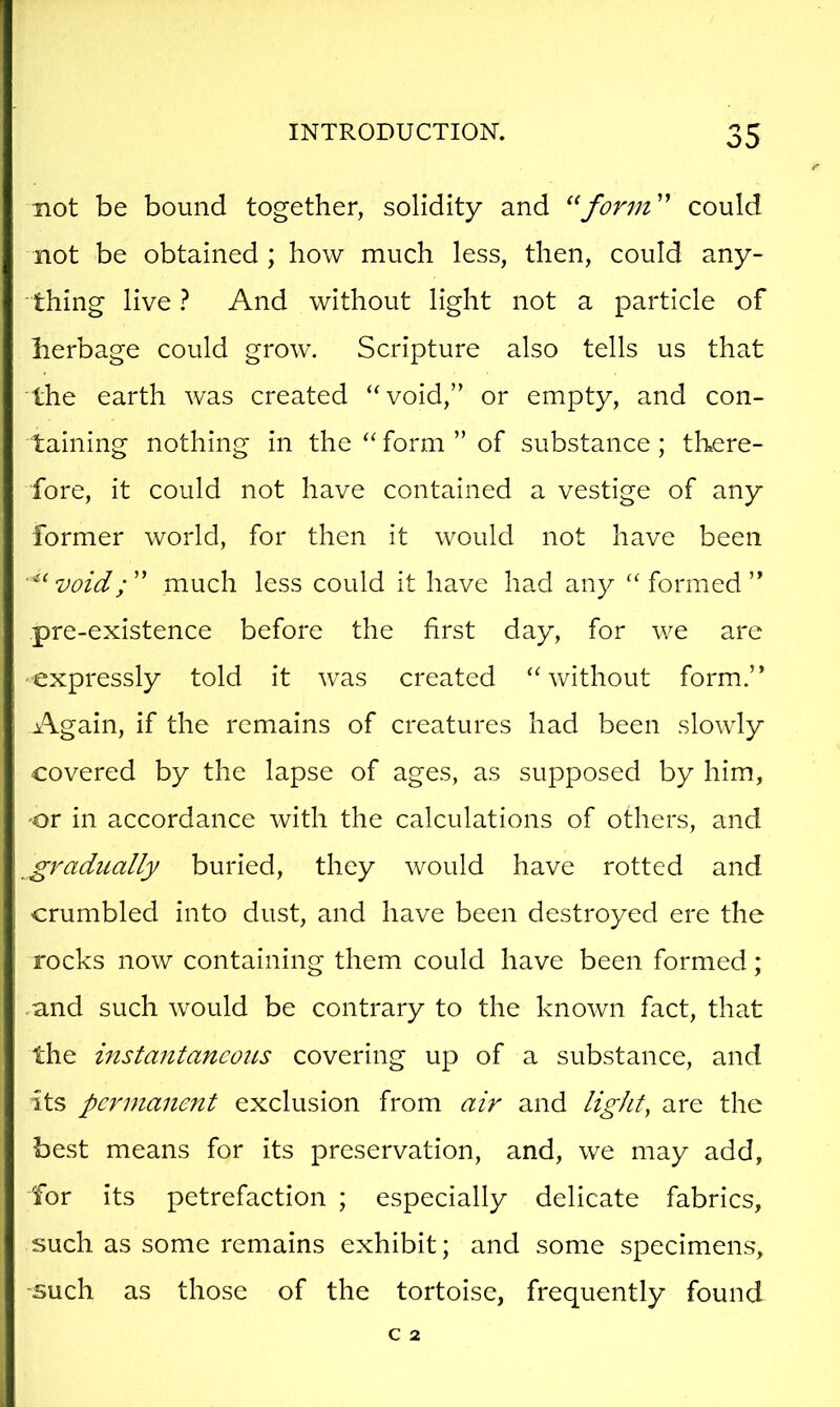 not be bound together, solidity and form' could not be obtained ; how much less, then, could any- thing live 1 And without light not a particle of berbage could grow. Scripture also tells us that the earth was created “void,” or empty, and con- taining nothing in the “ form ” of substance ; there- fore, it could not have contained a vestige of any former world, for then it would not have been void; ” much less could it have had any “ formed ” pre-existence before the first day, for we arc expressly told it was created “without form.” Again, if the remains of creatures had been slowly covered by the lapse of ages, as supposed by him, or in accordance with the calculations of others, and gradually buried, they would have rotted and crumbled into dust, and have been destroyed ere the rocks now containing them could have been formed ; .and such would be contrary to the known fact, that the instantaneous covering up of a substance, and its permanent exclusion from air and light, are the best means for its preservation, and, we may add, for its petrefaction ; especially delicate fabrics, such as some remains exhibit; and some specimens, -such as those of the tortoise, frequently found