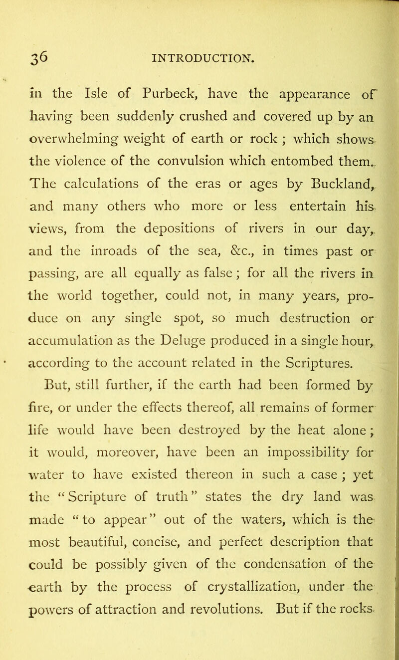 in the Isle of Purbeck, have the appearance of having been suddenly crushed and covered up by an overwhelming weight of earth or rock ; which shows the violence of the convulsion which entombed them.. The calculations of the eras or ages by Buckland, and many others who more or less entertain his views, from the depositions of rivers in our day,, and the inroads of the sea, &c., in times past or passing, are all equally as false; for all the rivers in the world together, could not, in many years, pro- duce on any single spot, so much destruction or accumulation as the Deluge produced in a single hour, according to the account related in the Scriptures. But, still further, if the earth had been formed by fire, or under the effects thereof, all remains of former life would have been destroyed by the heat alone; it would, moreover, have been an impossibility for water to have existed thereon in such a case ; yet the “ Scripture of truth ” states the dry land was made “to appear” out of the waters, which is the most beautiful, concise, and perfect description that could be possibly given of the condensation of the -earth by the process of crystallization, under the powers of attraction and revolutions. But if the rocks.