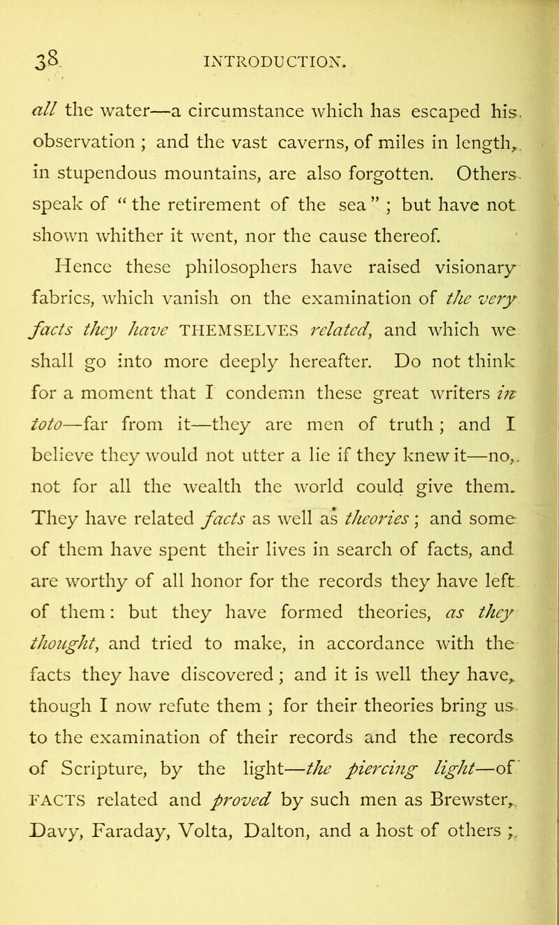 all the water—a circumstance which has escaped his. observation ; and the vast caverns, of miles in length,., in stupendous mountains, are also forgotten. Others, speak of “ the retirement of the sea ” ; but have not shown whither it went, nor the cause thereof. Hence these philosophers have raised visionary fabrics, which vanish on the examination of the very facts they have THEMSELVES related^ and which we shall go into more deeply hereafter. Do not think for a moment that I condemn these great writers ut toto—far from it—they are men of truth; and I believe they would not utter a lie if they knew it—no,, not for all the wealth the world could give them. They have related facts as well as theories; and some of them have spent their lives in search of facts, and are worthy of all honor for the records they have left, of them: but they have formed theories, as they thought, and tried to make, in accordance with the facts they have discovered; and it is well they have^ though I now refute them ; for their theories bring us to the examination of their records and the records of Scripture, by the light—the piercing light—of FACTS related and proved by such men as Brewster,... Davy, Faraday, Volta, Dalton, and a host of others