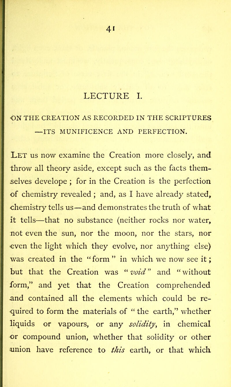 LECTURE I. ■ON THE CREATION AS RECORDED IN THE SCRIPTURES —ITS MUNIFICENCE AND PERFECTION. Let us now examine the Creation more closely, and throw all theory aside, except such as the facts them- -selves develope ; for in the Creation is the perfection of chemistry revealed ; and, as I have already stated, chemistry tells us—and demonstrates the truth of what it tells—that no substance (neither rocks nor water, not even the sun, nor the moon, nor the stars, nor even the light which they evolve, nor anything else) was created in the “form ” in which we now see it; but that the Creation was “ void ” and “ without form,” and yet that the Creation comprehended and contained all the elements which could be re- quired to form the materials of “ the earth,” v^^hether liquids or vapours, or any solidity^ in chemical or compound union, whether that solidity or other iunion have reference to this earth, or that which