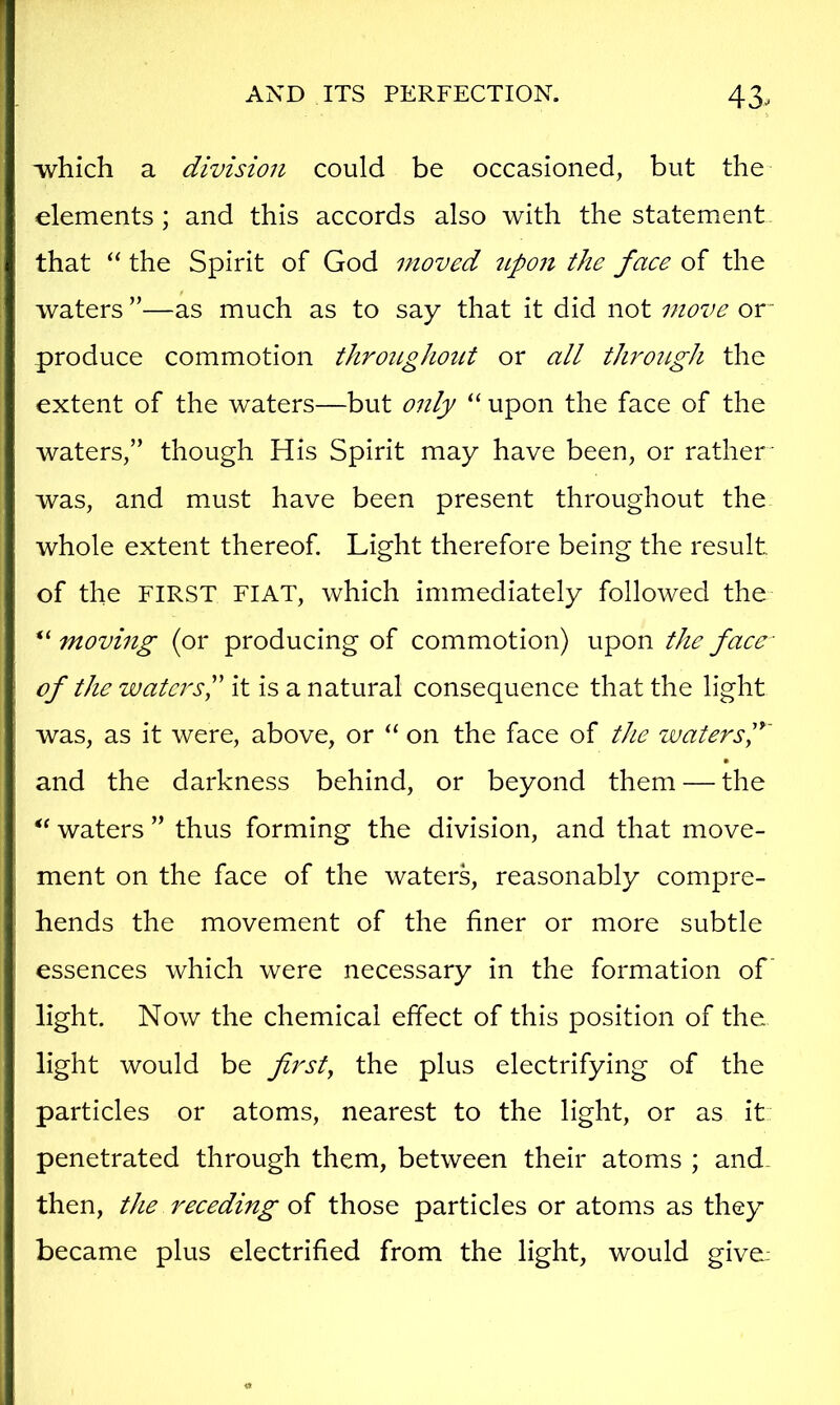 ■which a division could be occasioned, but the elements; and this accords also with the statement that “ the Spirit of God moved upojt the face of the waters ”—as much as to say that it did not move or~ produce commotion throughout or all through the extent of the waters—but only “ upon the face of the waters,” though His Spirit may have been, or rather' was, and must have been present throughout the whole extent thereof. Light therefore being the result of the FIRST FIAT, which immediately followed the moving (or producing of commotion) upon the face- of the waters^ it is a natural consequence that the light was, as it were, above, or “ on the face of the waters f • and the darkness behind, or beyond them — the “ waters ” thus forming the division, and that move- ment on the face of the waters, reasonably compre- hends the movement of the finer or more subtle essences which were necessary in the formation of light. Now the chemical effect of this position of the light would be first, the plus electrifying of the particles or atoms, nearest to the light, or as it penetrated through them, between their atoms ; and. then, the receding oi those particles or atoms as they became plus electrified from the light, would give;