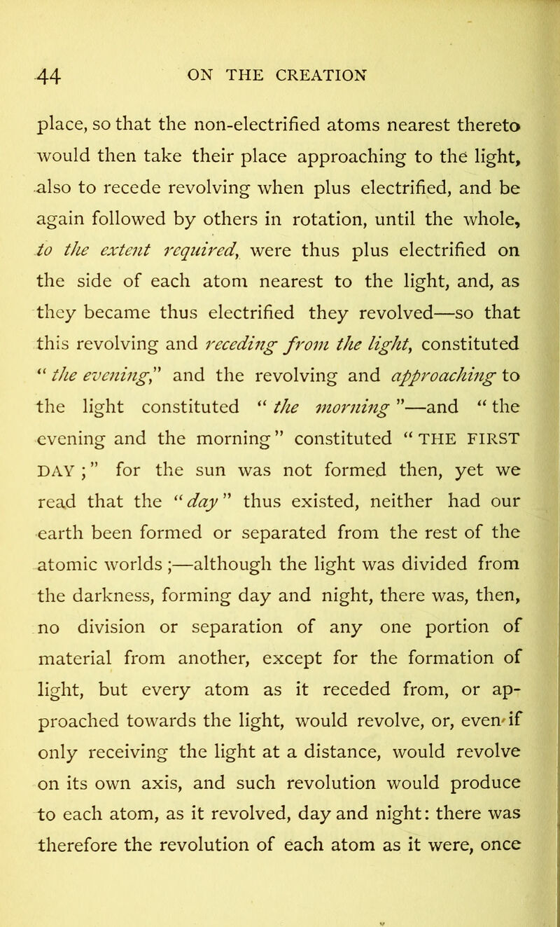 place, so that the non-electrified atoms nearest thereto would then take their place approaching to the light, also to recede revolving when plus electrified, and be again followed by others in rotation, until the whole, to the extent required, were thus plus electrified on the side of each atom nearest to the light, and, as they became thus electrified they revolved—so that this revolving and receding from the light, constituted the evening!' and the revolving and approaching to the light constituted “ the morning ”—and the evening and the morning ” constituted “ THE FIRST DAY ; ” for the sun was not formed then, yet we read that the “ day ” thus existed, neither had our earth been formed or separated from the rest of the atomic worlds ;—although the light was divided from the darkness, forming day and night, there was, then, no division or separation of any one portion of material from another, except for the formation of light, but every atom as it receded from, or ap- proached towards the light, would revolve, or, evemif only receiving the light at a distance, would revolve on its own axis, and such revolution would produce to each atom, as it revolved, day and night: there was therefore the revolution of each atom as it were, once