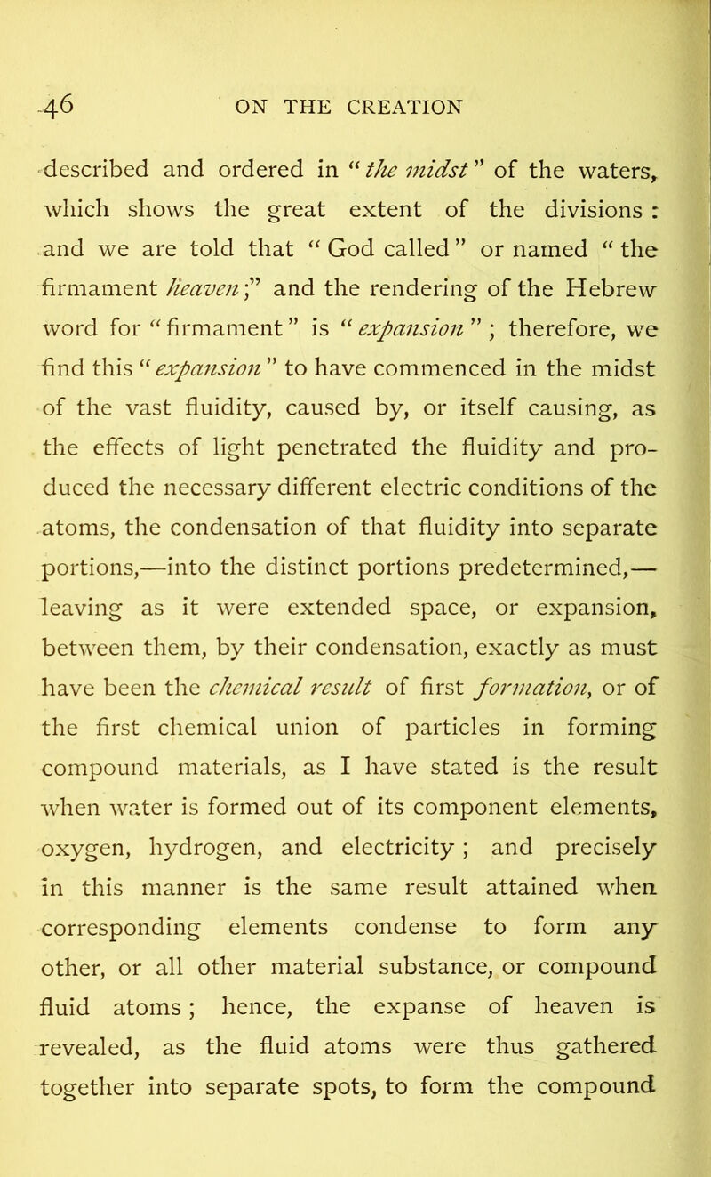 ■described and ordered in “ the midst ” of the waters, which shows the great extent of the divisions : .and we are told that “ God called ” or named ‘‘ the firmament Jieavcu'l^ and the rendering of the Hebrew word for firmament ” is “ expansion ” ; therefore, we find this expansion ” to have commenced in the midst of the vast fluidity, caused by, or itself causing, as the effects of light penetrated the fluidity and pro- duced the necessary different electric conditions of the atoms, the condensation of that fluidity into separate portions,—into the distinct portions predetermined,— leaving as it were extended space, or expansion, between them, by their condensation, exactly as must have been the eJiemieal 7^esult of first foimiation, or of the first chemical union of particles in forming compound materials, as I have stated is the result when water is formed out of its component elements, oxygen, hydrogen, and electricity; and precisely in this manner is the same result attained when corresponding elements condense to form any* other, or all other material substance, or compound fluid atoms; hence, the expanse of heaven is revealed, as the fluid atoms were thus gathered together into separate spots, to form the compound