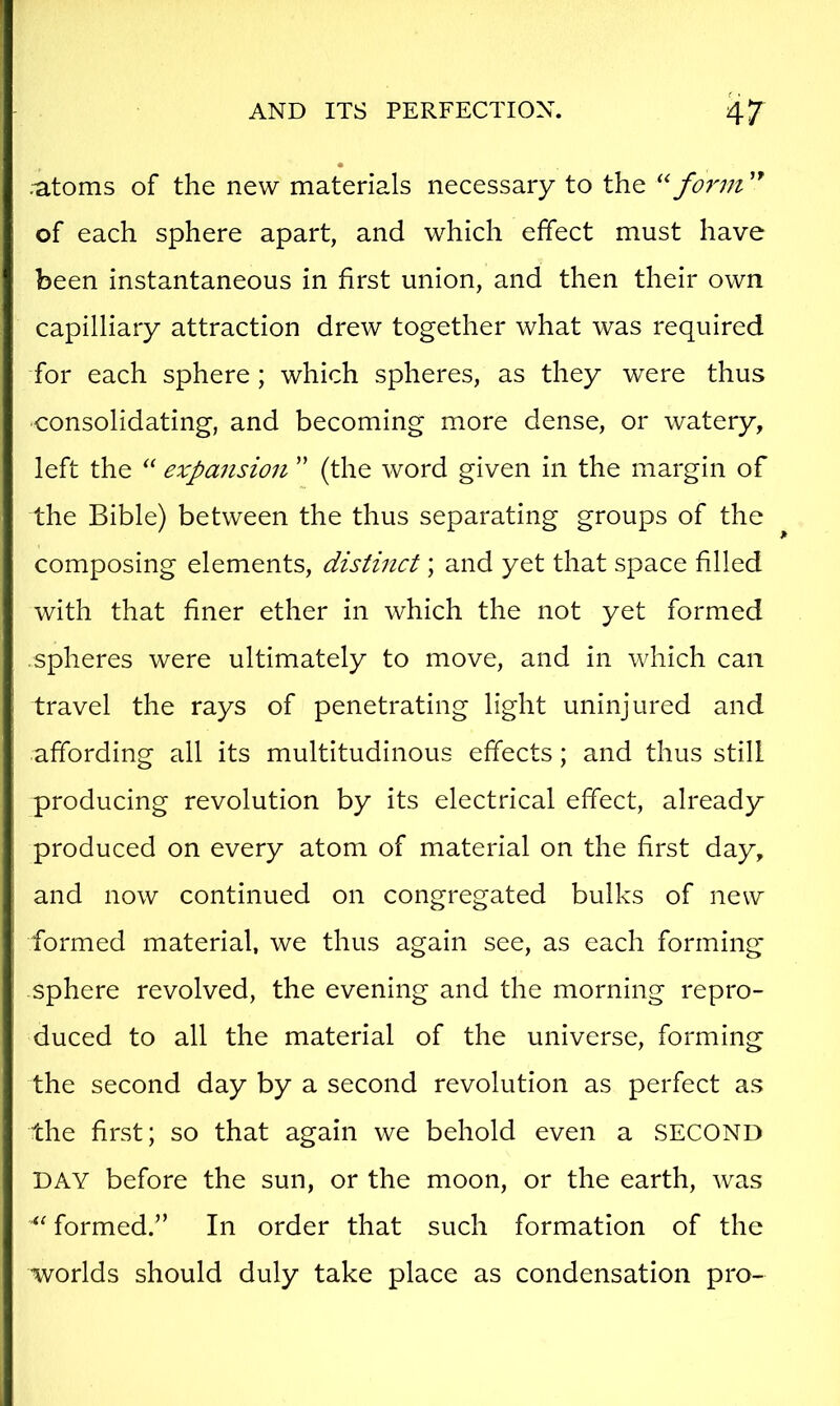 ;atoms of the new materials necessary to the fo7'm of each sphere apart, and which effect must have been instantaneous in first union, and then their own capilliary attraction drew together what was required for each sphere; which spheres, as they were thus consolidating, and becoming more dense, or watery, left the “ expansion ” (the word given in the margin of the Bible) between the thus separating groups of the composing elements, distinct; and yet that space filled with that finer ether in which the not yet formed spheres were ultimately to move, and in which can travel the rays of penetrating light uninjured and affording all its multitudinous effects; and thus still producing revolution by its electrical effect, already produced on every atom of material on the first day, and now continued on congregated bulks of new formed material, we thus again see, as each forming sphere revolved, the evening and the morning repro- duced to all the material of the universe, forming the second day by a second revolution as perfect as the first; so that again we behold even a SECOND DAY before the sun, or the moon, or the earth, was formed.” In order that such formation of the worlds should duly take place as condensation pro-