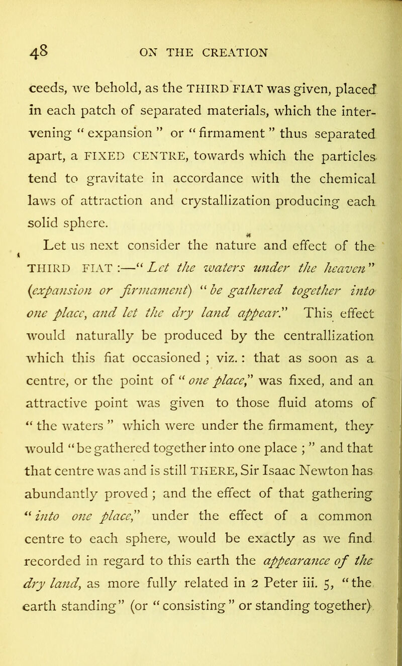 ceeds, Ave behold, as the THIRD FIAT was given, placed in each patch of separated materials, which the inter- vening “ expansion ” or “ firmament ” thus separated apart, a FIXED CENTRE, towards which the particles tend to gravitate in accordance with the chemical laws of attraction and crystallization producing each solid sphere. Let us next consider the nature and effect of the THIRD FIAT:—Let the waters under the heaven'' {expansion or firmament) “ he gathered together into one plaee, and let the dry la7id appearL This effect Avould naturally be produced by the centrallization Avhich this hat occasioned ; viz.: that as soon as a centre, or the point of one plaee'P was hxed, and an attractive point was given to those fluid atoms of the Avaters ” Avhich Avere under the hrmament, they would “be gathered together into one place ; ” and that that centre Avas and is still THERE, Sir Isaac Newton has abundantly proved ; and the effect of that gathering “ into one plaeeP under the effect of a common centre to each sphere, would be exactly as Ave hnd recorded in regard to this earth the appearanee of the diy land, as more fully related in 2 Peter iii, 5, “the earth standing” (or “consisting” or standing together)