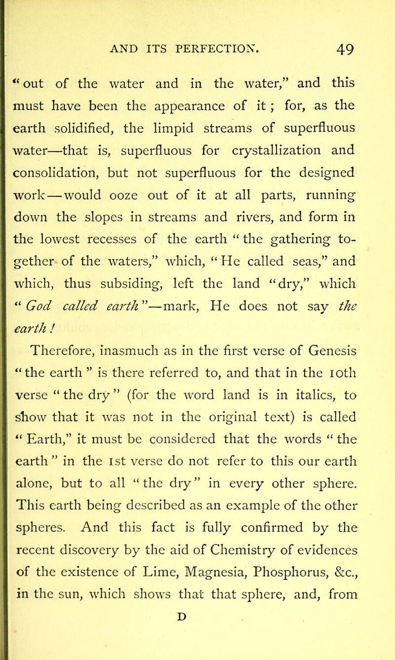 out of the water and in the water,” and this must have been the appearance of it; for, as the earth solidified, the limpid streams of superfluous water—that is, superfluous for crystallization and consolidation, but not superfluous for the designed work—would ooze out of it at all parts, running down the slopes in streams and rivers, and form in the lowest recesses of the earth “ the gathering to- gether of the waters,” which, “ He called seas,” and which, thus subsiding, left the land “dry,” which God called earth'^—mark, He does not sav the earth ! Therefore, inasmuch as in the first verse of Genesis “the earth ” is there referred to, and that in the loth verse “ the dry ” (for the word land is in italics, to show that it was not in the original text) is called “ Earth,” it must be considered that the words “ the earth ” in the ist verse do not refer to this our earth alone, but to all “ the dry ” in every other sphere. This earth being described as an example of the other spheres. And this fact is fully confirmed by the recent discovery by the aid of Chemistry of evidences of the existence of Lime, Magnesia, Phosphorus, &c., in the sun, which shows that that sphere, and, from D