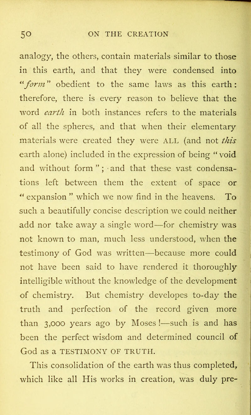 analogy, the others, contain materials similar to those in this earth, and that they were condensed into form ” obedient to the same laws as this earth: therefore, there is every reason to believe that the word earth in both instances refers to the materials of all the spheres, and that when their elementary materials were created they were ALL (and not this earth alone) included in the expression of being “ void and without form ” ; • and that these vast condensa- tions left between them the extent of space or expansion ” which we now find in the heavens. To such a beautifully concise description we could neither add nor take away a single word—for chemistry was not known to man, much less understood, when the testimony of God was written—because more could not have been said to have rendered it thoroughly intelligible without the knowledge of the development of chemistry. But chemistry developes to-day the truth and perfection of the record given more than 3,000 years ago by Moses !—such is and has been the perfect wisdom and determined council of God as a TESTIMONY OF TRUTH. This consolidation of the earth was thus completed, which like all His works in creation, was duly pre-