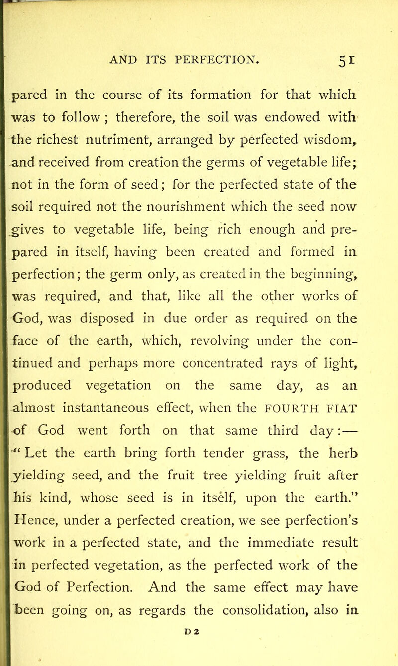 pared in the course of its formation for that which was to follow ; therefore, the soil was endowed with the richest nutriment, arranged by perfected wisdom, and received from creation the germs of vegetable life; not in the form of seed; for the perfected state of the soil required not the nourishment which the seed now gives to vegetable life, being rich enough and pre- pared in itself, having been created and formed in perfection; the germ only, as created in the beginning, was required, and that, like all the other works of God, was disposed in due order as required on the face of the earth, which, revolving under the con- tinued and perhaps more concentrated rays of light, produced vegetation on the same day, as an almost instantaneous effect, when the FOURTH FIAT of God went forth on that same third day:— Let the earth bring forth tender grass, the herb yielding seed, and the fruit tree yielding fruit after his kind, whose seed is in itself, upon the earth.’ Hence, under a perfected creation, we see perfection’s work in a perfected state, and the immediate result in perfected vegetation, as the perfected work of the God of Perfection. And the same effect may have been going on, as regards the consolidation, also in