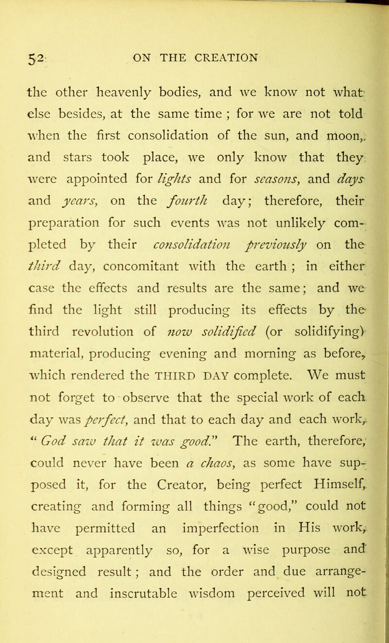 the other heavenly bodies, and we know not what else besides, at the same time ; for we are not told w'hen the first consolidation of the sun, and moon,* and stars took place, we only know that they: were appointed for lights and for seasons^ and days and years, on the fourth day; therefore, their preparation for such events was not unlikely com- pleted by their co7isolidation previously on the third day, concomitant with the earth ; in either case the effects and results are the same; and we find the light still producing its effects by the third revolution of now solidified (or solidifying) material, producing evening and morning as before^ wdiich rendered the THIRD DAY complete. We must not forget to observe that the special work of each day was peifeet, and that to each day and each work,. God saw that it zvas goodd The earth, therefore; could never have been a ehaos, as some have sup- posed it, for the Creator, being perfect Himself, creating and forming all things “good,” could not have permitted an imperfection in His work,, except apparently so, for a wise purpose and designed result; and the order and_ due arrange- ment and inscrutable wisdom perceived will not