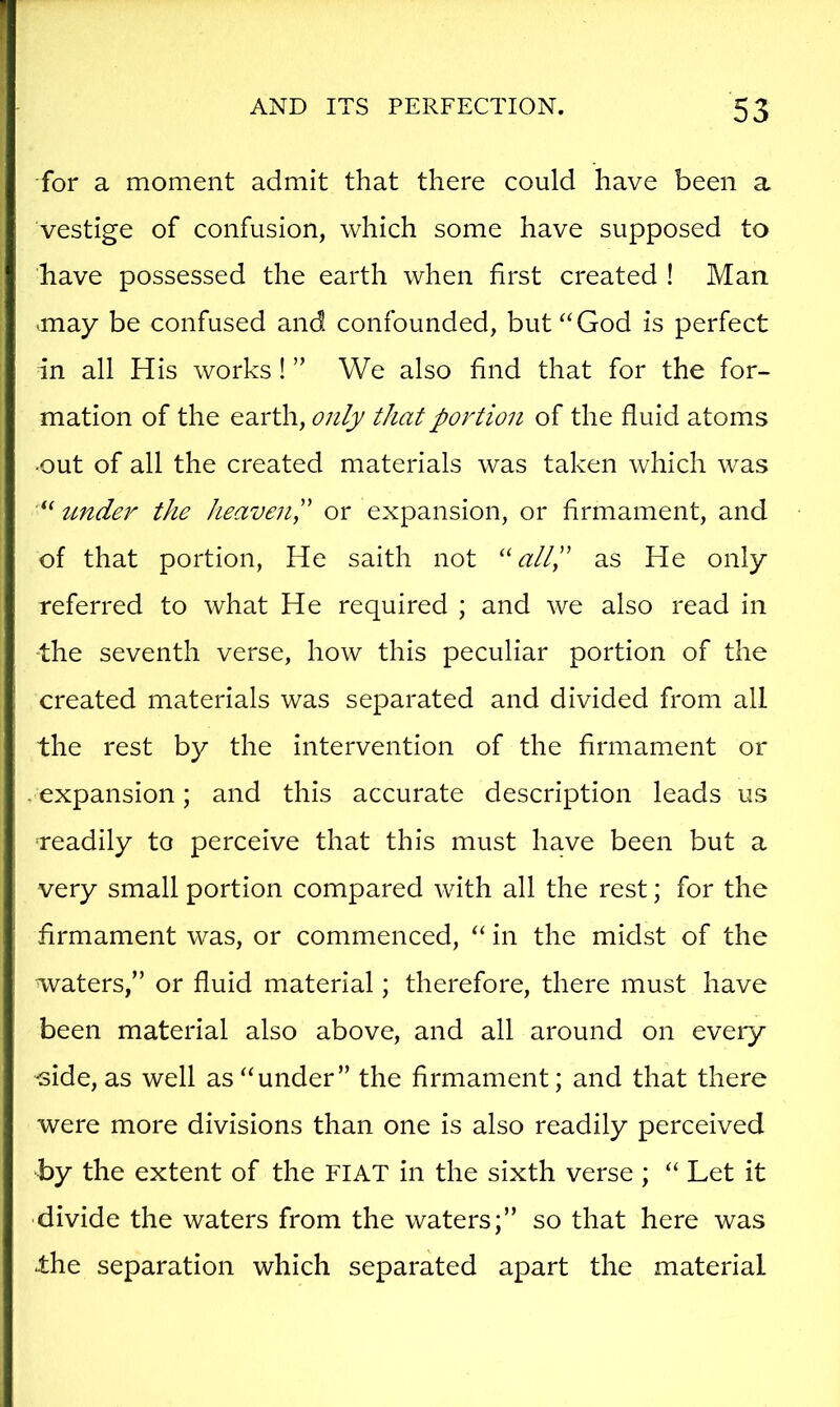 for a moment admit that there could have been a vestige of confusion, which some have supposed to have possessed the earth when first created ! Man -may be confused and confounded, but “God is perfect in all His works! ” We also find that for the for- mation of the earth, only that portion of the fluid atoms •out of all the created materials was taken which was “ under the heaven!' or expansion, or firmament, and of that portion, He saith not ''all!' as He only referred to what He required ; and we also read in -the seventh verse, how this peculiar portion of the created materials was separated and divided from all the rest by the intervention of the firmament or . expansion; and this accurate description leads us •readily to perceive that this must have been but a very small portion compared with all the rest; for the firmament was, or commenced, “ in the midst of the waters,” or fluid material; therefore, there must have been material also above, and all around on every side, as well as “under” the firmament; and that there were more divisions than one is also readily perceived by the extent of the FIAT in the sixth verse ; “ Let it divide the waters from the waters;” so that here was .the separation which separated apart the material