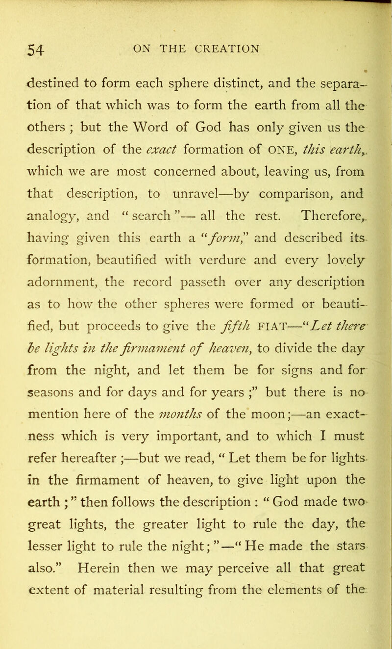 destined to form each sphere distinct, and the separa- tion of that which was to form the earth from all the others ; but the Word of God has only given us the description of the exact formation of ONE, this earthy. which we are most concerned about, leaving us, from that description, to unravel—by comparison, and analogy, and “ search ”— all the rest. Therefore,, having given this earth a and described its formation, beautified with verdure and every lovely adornment, the record passeth over any description as to how the other spheres were formed or beauti- fied, but proceeds to give the fifth FIAT—''Let there he lights in the firmament of heaven, to divide the day from the night, and let them be for signs and for seasons and for days and for years but there is no mention here of the months of the moon;—an exact- ness which is very important, and to which I must refer hereafter ;—but we read, “ Let them be for lights- in the firmament of heaven, to give light upon the earth ; ” then follows the description : God made two- great lights, the greater light to rule the day, the lesser light to rule the night; ”—“He made the stars also.” Herein then we may perceive all that great extent of material resulting from the elements of the.