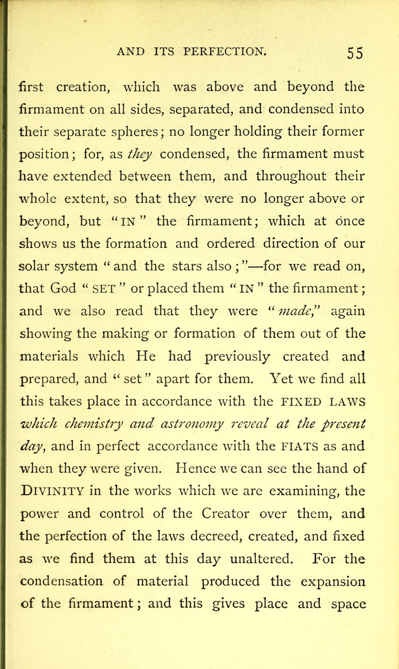 first creation, which was above and beyond the firmament on all sides, separated, and condensed into their separate spheres; no longer holding their former position; for, as they condensed, the firmament must have extended between them, and throughout their whole extent, so that they were no longer above or beyond, but “ IN ” the firmament; which at once shows us the formation and ordered direction of our solar system “ and the stars also ; ”—for we read on, that God “ SET ” or placed them “ IN ” the firmament; and we also read that they were “ madel' again showing the making or formation of them out of the materials which He had previously created and prepared, and “ set ” apart for them. Yet we find all this takes place in accordance with the FIXED LAWS which chemistry and astronomy reveal at the present day, and in perfect accordance with the FIATS as and when they were given. Hence we can see the hand of Divinity in the works which we are examining, the power and control of the Creator over them, and the perfection of the laws decreed, created, and fixed as we find them at this day unaltered. For the condensation of material produced the expansion of the firmament; and this gives place and space