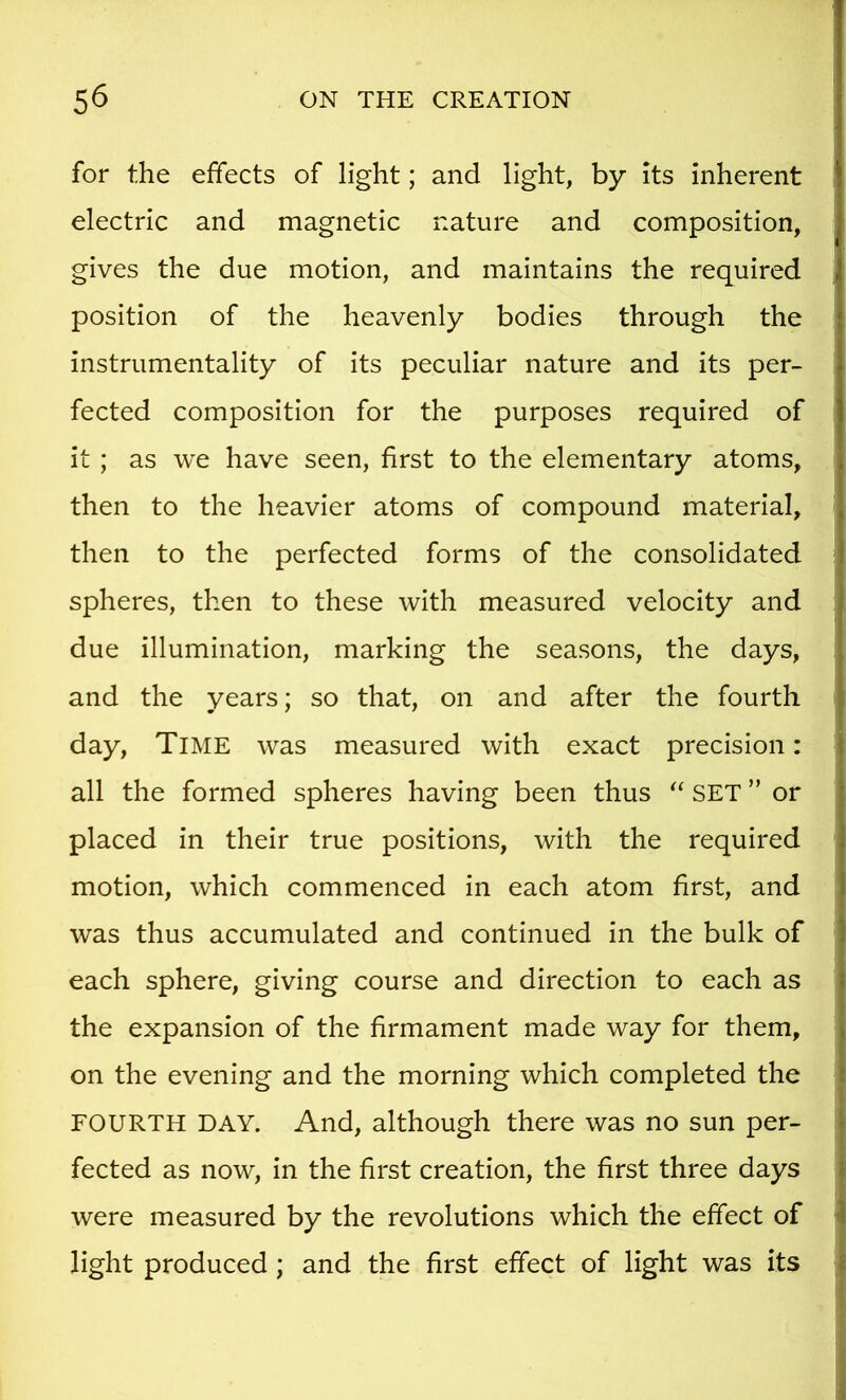 for the effects of light; and light, by its inherent electric and magnetic nature and composition, gives the due motion, and maintains the required position of the heavenly bodies through the instrumentality of its peculiar nature and its per- fected composition for the purposes required of it ; as we have seen, first to the elementary atoms, then to the heavier atoms of compound material, then to the perfected forms of the consolidated spheres, then to these with measured velocity and due illumination, marking the seasons, the days, and the years; so that, on and after the fourth day. Time was measured with exact precision: all the formed spheres having been thus SET ” or placed in their true positions, with the required motion, which commenced in each atom first, and was thus accumulated and continued in the bulk of each sphere, giving course and direction to each as the expansion of the firmament made way for them, on the evening and the morning which completed the FOURTH DAY. And, although there was no sun per- fected as now, in the first creation, the first three days were measured by the revolutions which the effect of ^ light produced ; and the first effect of light was its f