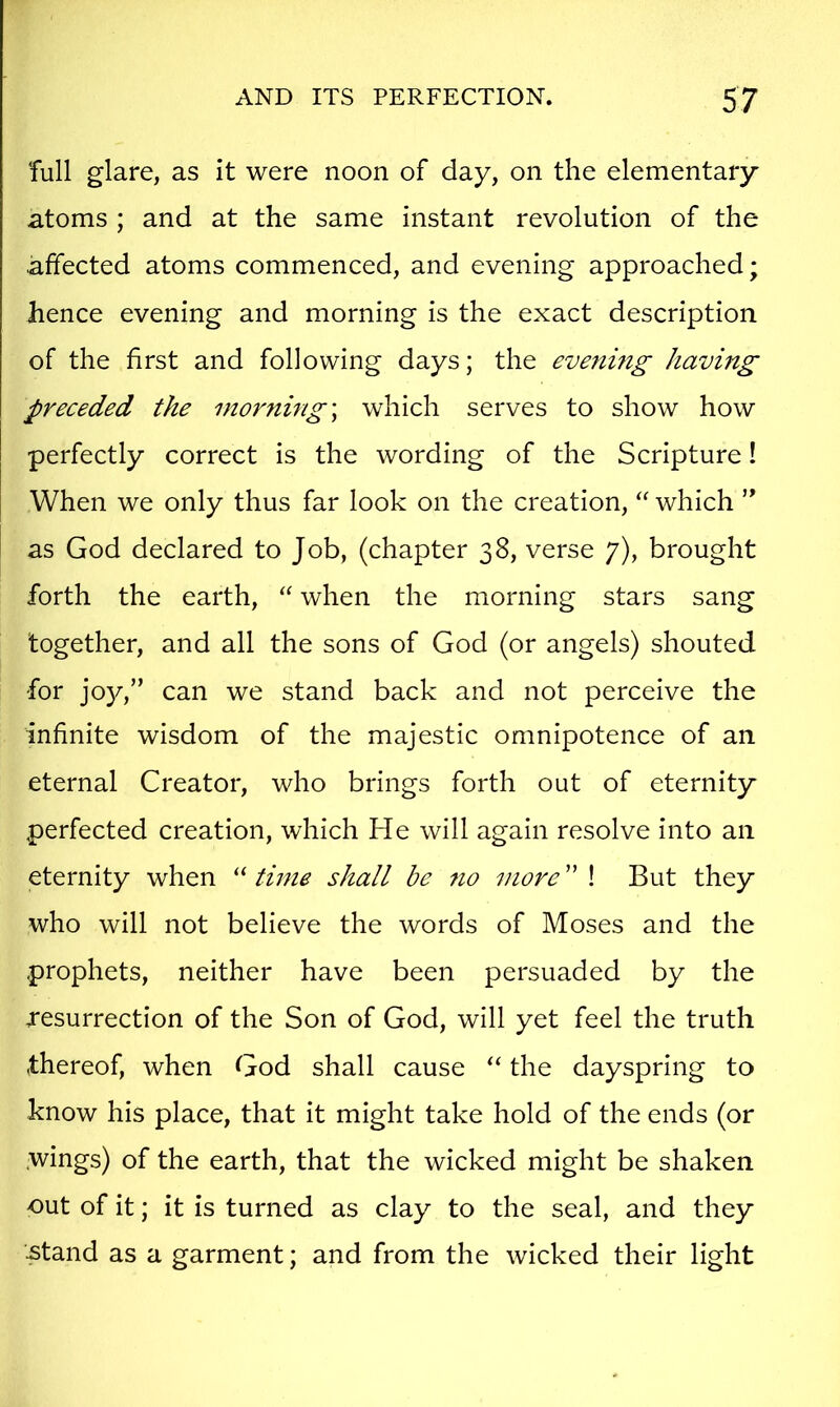 Tull glare, as it were noon of day, on the elementary atoms ; and at the same instant revolution of the affected atoms commenced, and evening approached; hence evening and morning is the exact description of the first and following days; the evening having preeeded the morning \ which serves to show how perfectly correct is the wording of the Scripture! When we only thus far look on the creation, “ which ’’ as God declared to Job, (chapter 38, verse 7), brought forth the earth, “ when the morning stars sang together, and all the sons of God (or angels) shouted for joy,” can we stand back and not perceive the infinite wisdom of the majestic omnipotence of an eternal Creator, who brings forth out of eternity perfected creation, which He will again resolve into an eternity when “ time shall be 710 iiiore ” ! But they who will not believe the words of Moses and the prophets, neither have been persuaded by the resurrection of the Son of God, will yet feel the truth thereof, when God shall cause “ the dayspring to know his place, that it might take hold of the ends (or .wings) of the earth, that the wicked might be shaken out of it; it is turned as clay to the seal, and they -Stand as a garment; and from the wicked their light