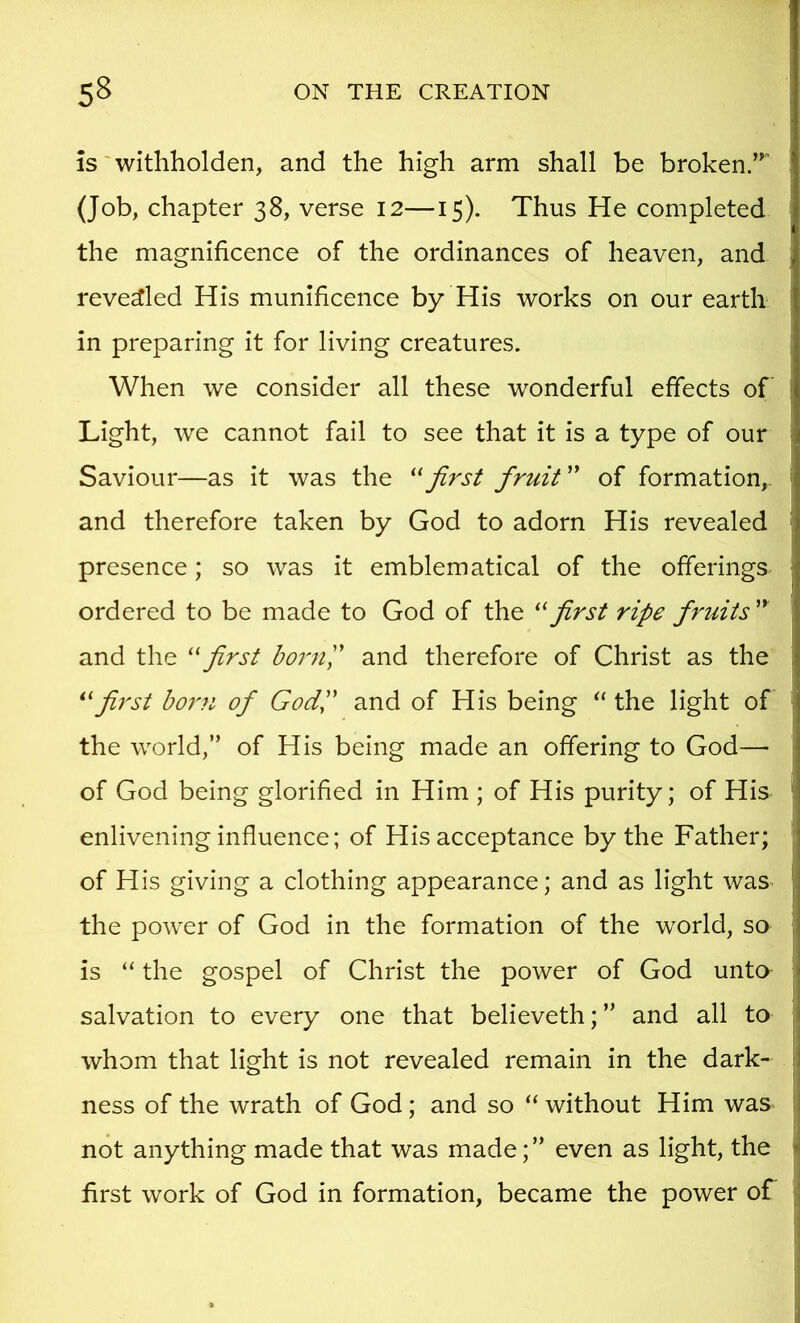 is'withholden, and the high arm shall be broken/^ j (Job, chapter 38, verse 12—15). Thus He completed the magnificence of the ordinances of heaven, and , revealed His munificence by His works on our earth in preparing it for living creatures. When we consider all these wonderful effects of Light, we cannot fail to see that it is a type of our Saviour—as it was the first firuit'' of formation,. ^ and therefore taken by God to adorn His revealed ■ presence; so was it emblematical of the offerings ordered to be made to God of the first ripe fruits ” ' and the ''first bornP and therefore of Christ as the , first bor?i of GodP and of His being  the light of the world,” of His being made an offering to God—• i of God being glorified in Him ; of His purity; of His ' 1 enlivening influence; of His acceptance by the Father; : of H is giving a clothing appearance; and as light was i| the power of God in the formation of the world, so i is “ the gospel of Christ the power of God unto salvation to every one that believeth; ” and all to , whom that light is not revealed remain in the dark- ness of the wrath of God; and so “ without Him was ! not anything made that was made;” even as light, the i first work of God in formation, became the power of