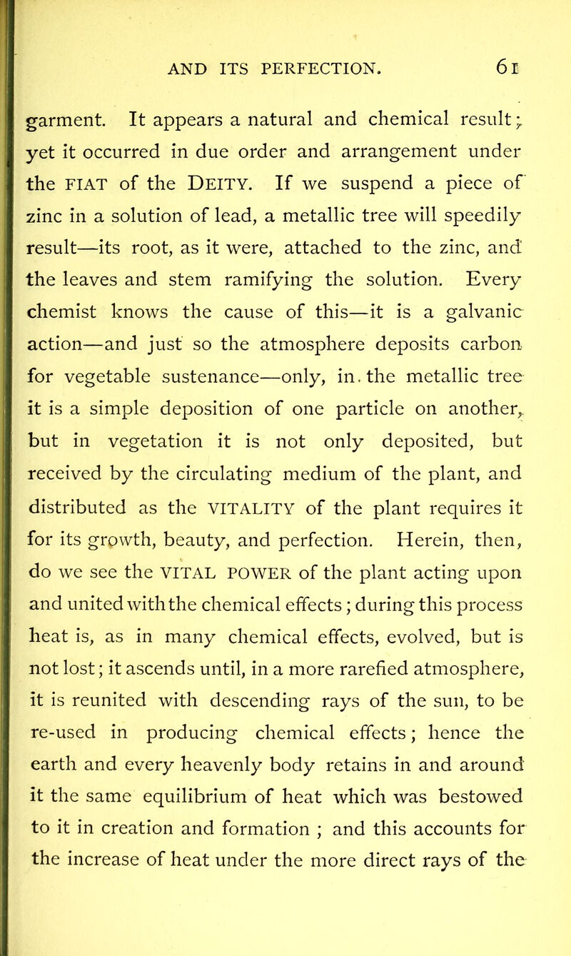 garment. It appears a natural and chemical result yet it occurred in due order and arrangement under the FIAT of the DEITY. If we suspend a piece of zinc in a solution of lead, a metallic tree will speedily result—its root, as it were, attached to the zinc, and the leaves and stem ramifying the solution. Every chemist knows the cause of this—it is a galvanic action—and just so the atmosphere deposits carbon for vegetable sustenance—only, in. the metallic tree it is a simple deposition of one particle on another,, but in vegetation it is not only deposited, but received by the circulating medium of the plant, and distributed as the VITALITY of the plant requires it for its growth, beauty, and perfection. Herein, then, do we see the VITAL POWER of the plant acting upon and united with the chemical effects; during this process heat is, as in many chemical effects, evolved, but is not lost; it ascends until, in a more rarefied atmosphere, it is reunited with descending rays of the sun, to be re-used in producing chemical effects; hence the earth and every heavenly body retains in and around it the same equilibrium of heat which was bestowed to it in creation and formation ; and this accounts for the increase of heat under the more direct rays of the