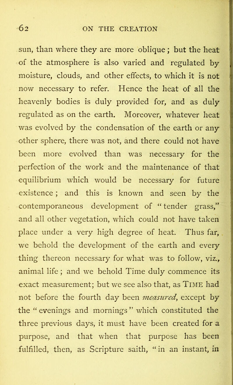 sun, than where they are more oblique ; but the heat of the atmosphere is also varied and regulated by moisture, clouds, and other effects, to which it is not now necessary to refer. Hence the heat of all the heavenly bodies is duly provided for, and as duly regulated as on the earth. Moreover, whatever heat was evolved by the condensation of the earth or any other sphere, there was not, and there could not have been more evolved than was necessary for the perfection of the work and the maintenance of that equilibrium which would be necessary for future existence; and this is known and seen by the contemporaneous development of “ tender grass, and all other vegetation, which could not have taken place under a very high degree of heat. Thus far, we behold the development of the earth and every thing thereon necessary for what was to follow, viz., animal life; and we behold Time duly commence its exact measurement; but we see also that, as Time had not before the fourth day been measured^ except by the evenings and mornings ” which constituted the three previous days, it must have been created for a purpose, and that when that purpose has been fulfilled, then, as Scripture saith, ‘‘in an instant, in