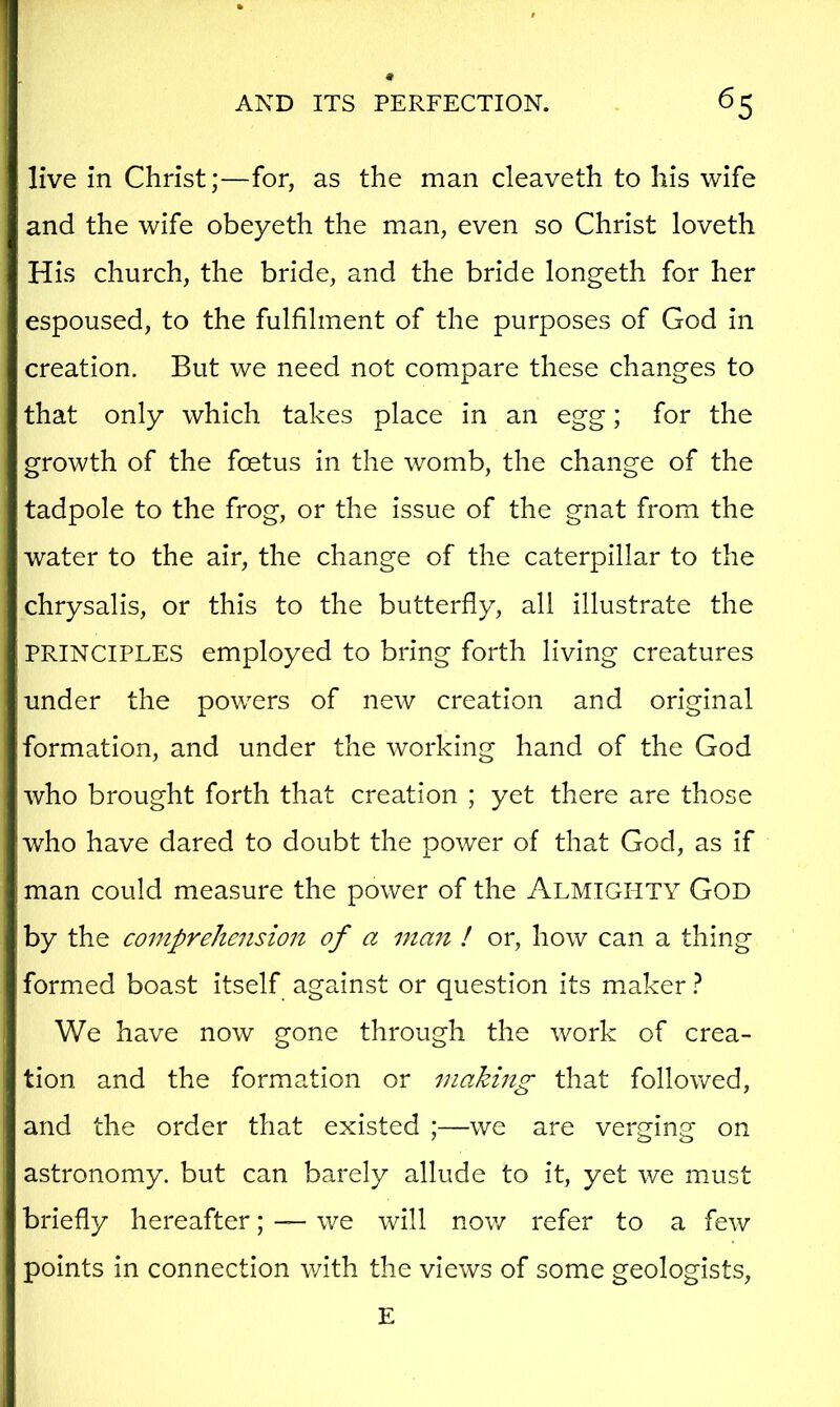 live in Christ;—for, as the man cleaveth to his wife and the wife obeyeth the man, even so Christ loveth His church, the bride, and the bride longeth for her espoused, to the fulfilment of the purposes of God in creation. But we need not compare these changes to that only which takes place in an egg; for the growth of the foetus in the womb, the change of the tadpole to the frog, or the issue of the gnat from the water to the air, the change of the caterpillar to the chrysalis, or this to the butterfly, all illustrate the PRINCIPLES employed to bring forth living creatures under the powers of new creation and original formation, and under the working hand of the God who brought forth that creation ; yet there are those who have dared to doubt the power of that God, as if man could measure the power of the Almighty God by the comprehension of a ma7i ! or, how can a thing formed boast itself against or question its maker} We have now gone through the work of crea- tion and the formation or making that followed, and the order that existed ;—we are verging on astronomy, but can barely allude to it, yet we must briefly hereafter; — we will now refer to a few points in connection with the views of some geologists. E