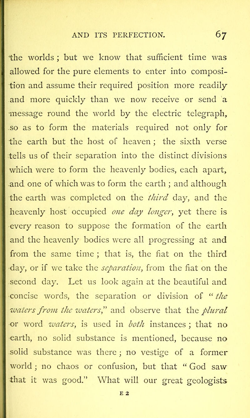 the worlds ; but we know that sufficient time was allowed for the pure elements to enter into composi- tion and assume their required position more readily and more quickly than we now receive or send 'a message round the world by the electric telegraph, so as to form the materials required not only for the earth but the host of heaven ; the sixth verse tells us of their separation into the distinct divisions which were to form the heavenly bodies, each apart, and one of which was to form the earth ; and although the earth was completed on the third day, and the heavenly host occupied one day longer^ yet there is every reason to suppose the formation of the earth and the heavenly bodies were all progressing at and from the same time ; that is, the fiat on the third day, or if we take the separation^ from the fiat on the second day. Let us look again at the beautiful and concise words, the separation or division of the waters from the zvatersP and observe that the phcral or word zvaters, is used in both instances ; that no earth, no solid substance is mentioned, because no solid substance was there ; no vestige of a former world ; no chaos or confusion, but that “ God saw that it was good,” What will our great geologists