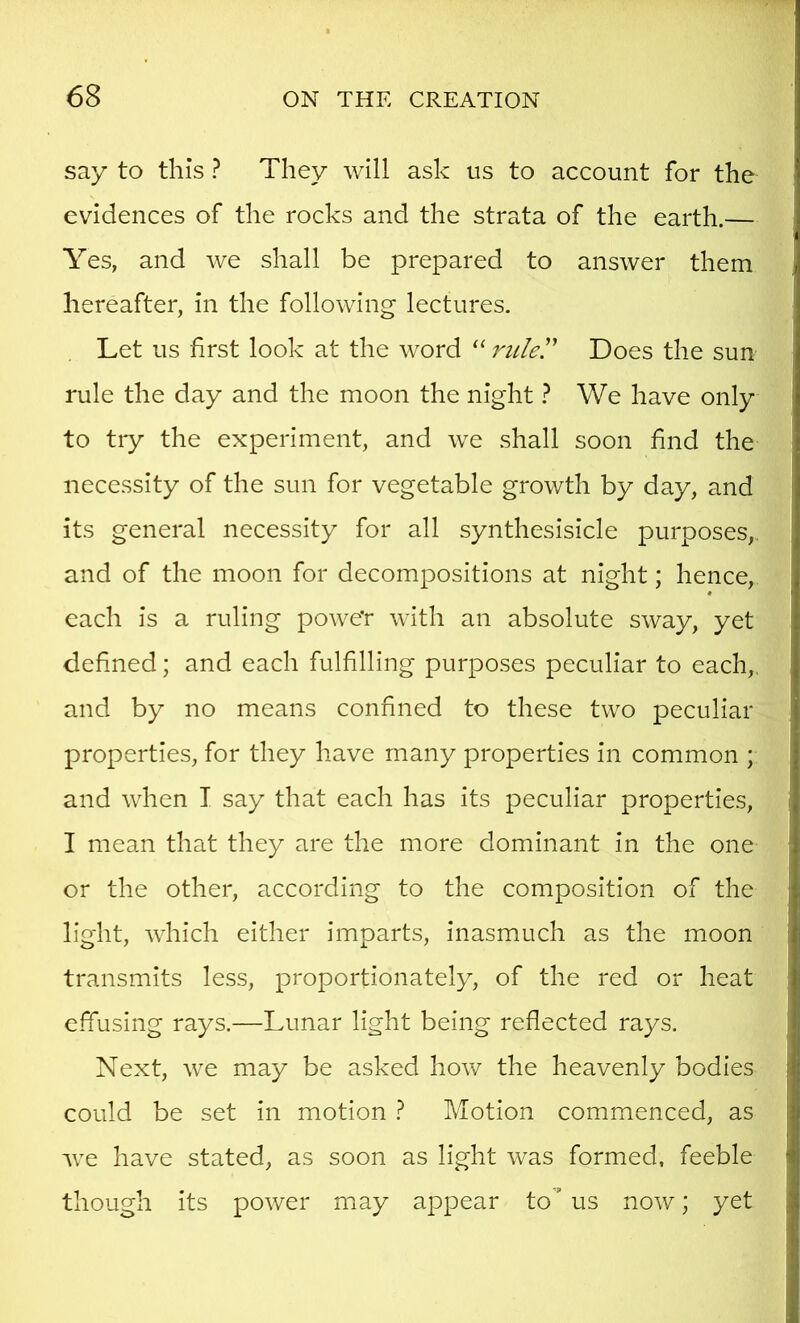 say to this ? They will ask us to account for the evidences of the rocks and the strata of the earth.— Yes, and we shall be prepared to answer them hereafter, in the following lectures. Let us hrst look at the word “ ruler Does the sun rule the day and the moon the night} We have only to tiy the experiment, and we shall soon find the necessity of the sun for vegetable growth by day, and its general necessity for all synthesisicle purposes,. and of the moon for decompositions at night; hence, « each is a ruling powe'r with an absolute sway, yet defined; and each fulfilling purposes peculiar to each,, and by no means confined to these two peculiar properties, for they have many properties in common ; and when T say that each has its peculiar properties, I mean that they are the more dominant in the one or the other, according to the composition of the light, which either imparts, inasmuch as the moon transmits less, proportionately, of the red or heat effusing rays.—Lunar light being reflected rays. Next, we may be asked how the heavenly bodies could be set in motion 1 Motion commenced, as we have stated, as soon as light was formed, feeble though its power may appear to' us now; yet