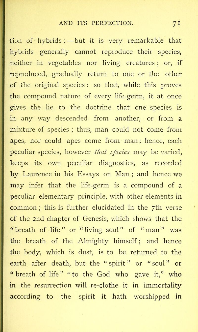 tion of hybrids : —but it is very remarkable that hybrids generally cannot reproduce their species, neither in vegetables nor living creatures ; or, if reproduced, gradually return to one or the other of the original species : so that, while this proves the compound nature of every life-germ, it at once gives the lie to the doctrine that one species is in any way descended from another, or from a mixture of species ; thus, man could not come from apes, nor could apes come from man: hence, each peculiar species, however that species may be varied, keeps its own peculiar diagnostics, as recorded by Laurence in his Essays on Man ; and hence we may infer that the life-germ is a compound of a peculiar elementary principle, with other elements in common ; this is further elucidated in the 7th verse of the 2nd chapter of Genesis, which shows that the breath of life ” or ‘‘ living soul ” of “ man ” was the breath of the Almighty himself; and hence the body, which is dust, is to be returned to the earth after death, but the “ spirit ” or “ soul ” or “ breath of life ” to the God who gave it,” who in the resurrection will re-clothe it in immortality according to the spirit it hath worshipped in