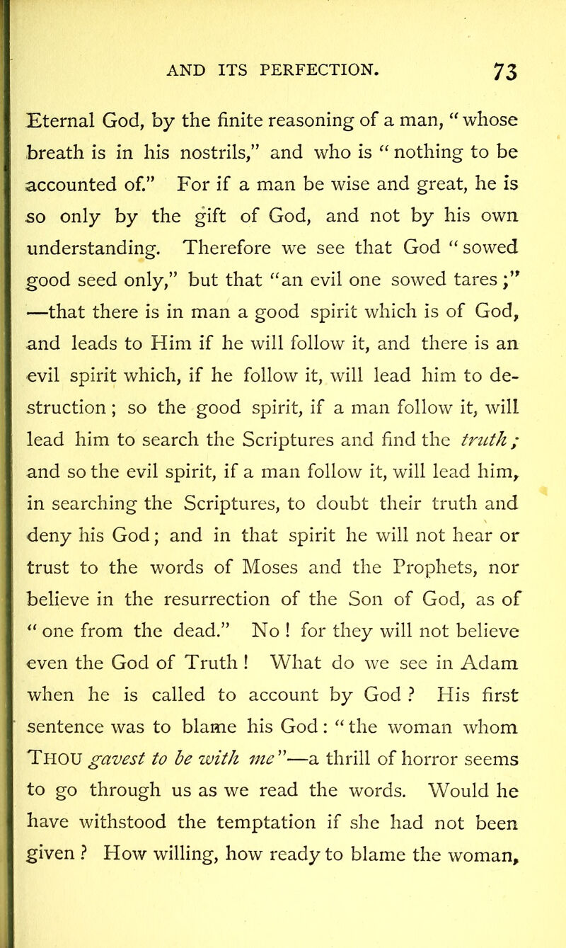 Eternal God, by the finite reasoning of a man, “ whose breath is in his nostrils,” and who is nothing to be accounted of.” For if a man be wise and great, he is so only by the gift of God, and not by his own understanding. Therefore we see that God ‘‘ sowed good seed only,” but that “an evil one sowed tares —that there is in man a good spirit which is of God, and leads to Him if he will follow it, and there is an evil spirit which, if he follow it, will lead him to de- struction ; so the good spirit, if a man follow it, will lead him to search the Scriptures and find the truth ; and so the evil spirit, if a man follow it, will lead him, in searching the Scriptures, to doubt their truth and deny his God; and in that spirit he will not hear or trust to the words of Moses and the Prophets, nor believe in the resurrection of the Son of God, as of “ one from the dead.” No ! for they will not believe even the God of Truth ! What do we see in Adam when he is called to account by God 1 His first sentence was to blame his God: “ the woman whom Thou gavest to be with ine'^—a thrill of horror seems to go through us as we read the words. Would he have withstood the temptation if she had not been given ? How willing, how ready to blame the woman.