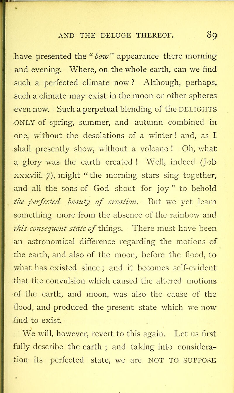 have presented the “ appearance there morning' and evening. Where, on the whole earth, can we find such a perfected climate nov/ ? Although, perhaps, such a climate may exist in the moon or other spheres ■even now. Such a perpetual blending of the DELIGHTS ONLY of spring, summer, and autumn combined in one, without the desolations of a winter! and, as I shall presently show, without a volcano ! Oh, what a glory was the earth created ! Well, indeed (Job xxxviii. 7), might “ the morning stars sing together, and all the sons of God shout for joy ” to behold ^/le perfected beauty of creation. But we yet learn something more from the absence of the rainbow and this conseqicent state of There must have been an astronomical difference regarding the motions of the earth, and also of the moon, before the flood, to what has existed since ; and it becomes self-evident that the convulsion which caused the altered motions of the earth, and moon, was also the cause of the flood, and produced the present state which we now find to exist. We will, however, revert to this again. Let us first fully describe the earth ; and taking into considera- tion its perfected state, we are NOT TO SUPPOSE