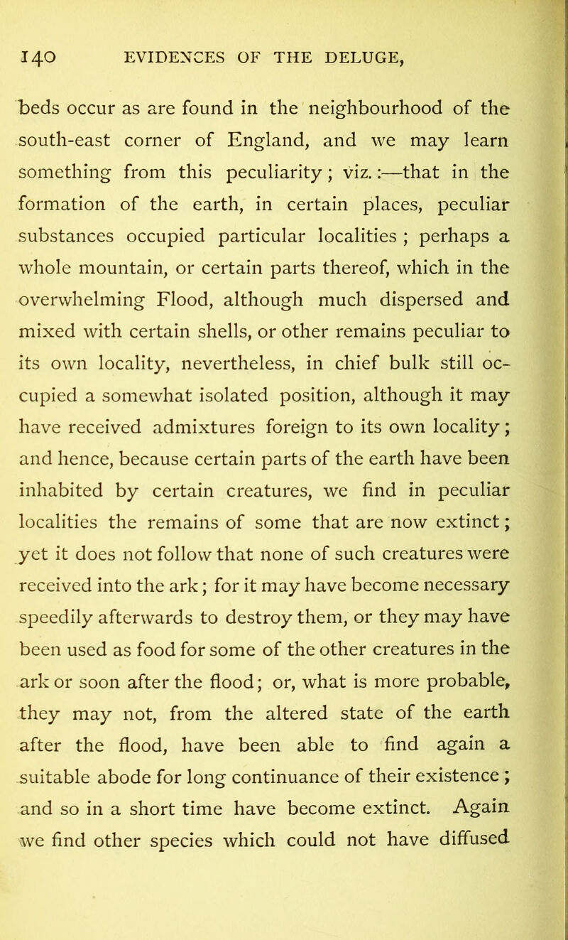 beds occur as are found in the neighbourhood of the south-east corner of England, and we may learn something from this peculiarity; viz.:—that in the formation of the earth, in certain places, peculiar substances occupied particular localities ; perhaps a whole mountain, or certain parts thereof, which in the overwhelming Flood, although much dispersed and mixed with certain shells, or other remains peculiar to its own locality, nevertheless, in chief bulk still oc- cupied a somewhat isolated position, although it may have received admixtures foreign to its own locality; and hence, because certain parts of the earth have been inhabited by certain creatures, we find in peculiar localities the remains of some that are now extinct; yet it does not follow that none of such creatures were received into the ark; for it may have become necessary speedily afterwards to destroy them, or they may have been used as food for some of the other creatures in the ark or soon after the flood; or, what is more probable, they may not, from the altered state of the earth after the flood, have been able to find again a suitable abode for long continuance of their existence ; and so in a short time have become extinct. Again we find other species which could not have diffused
