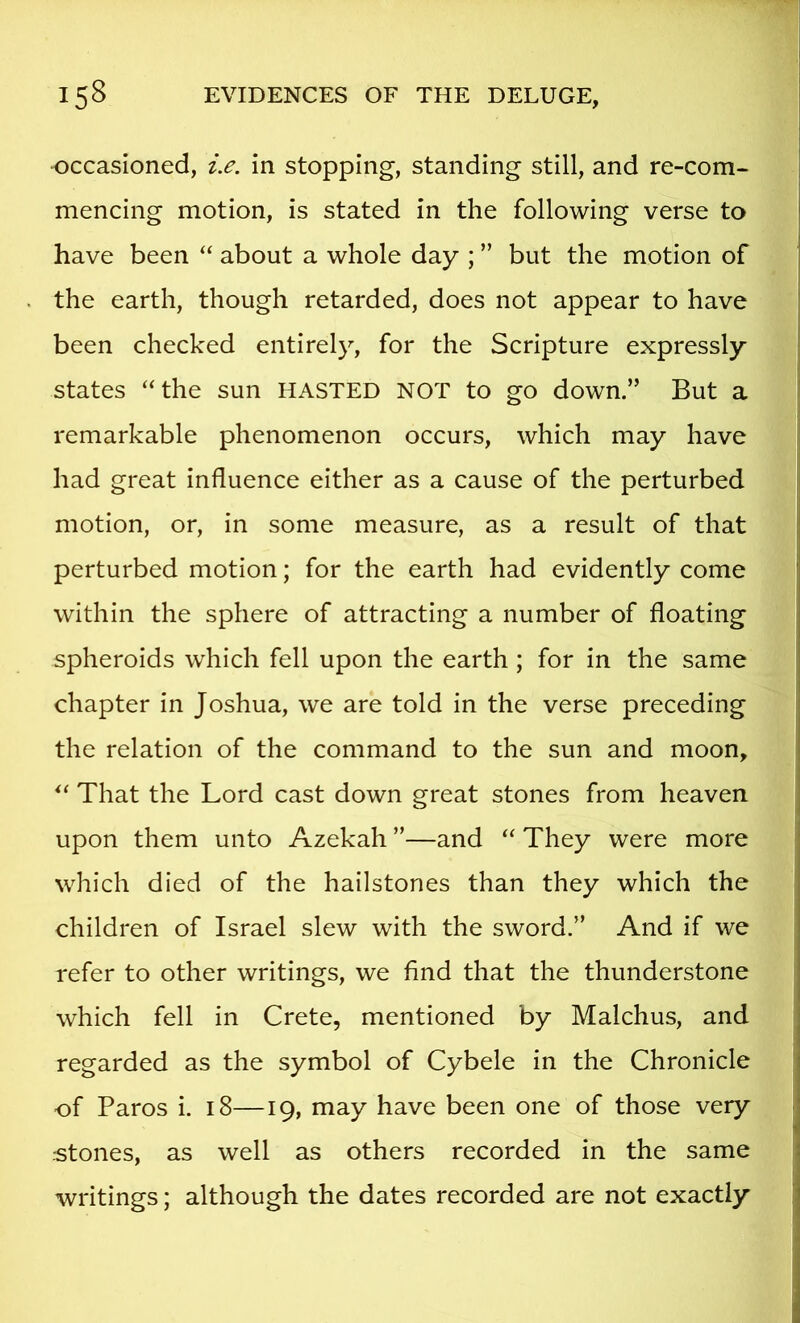 occasioned, i.e. in stopping, standing still, and re-com- mencing motion, is stated in the following verse to have been “ about a whole day ; ” but the motion of the earth, though retarded, does not appear to have been checked entirely, for the Scripture expressly states ‘‘the sun HASTED NOT to go down.” But a remarkable phenomenon occurs, which may have had great influence either as a cause of the perturbed motion, or, in some measure, as a result of that perturbed motion; for the earth had evidently come within the sphere of attracting a number of floating spheroids which fell upon the earth; for in the same chapter in Joshua, we are told in the verse preceding the relation of the command to the sun and moon, “ That the Lord cast down great stones from heaven upon them unto Azekah ”—and “ They were more which died of the hailstones than they which the children of Israel slew with the sword.” And if we refer to other writings, we find that the thunderstone which fell in Crete, mentioned by Malchus, and regarded as the symbol of Cybele in the Chronicle of Paros i. 18—19, may have been one of those very stones, as well as others recorded in the same writings; although the dates recorded are not exactly