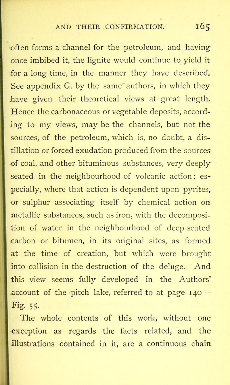 •often forms a channel for the petroleum, and having- once imbibed it, the lignite would continue to yield it for a long time, in the manner they have described. See appendix G. by the same authors, in which they have given their theoretical views at great length. Hence the carbonaceous or vegetable deposits, accord- ing to my views, may be the channels, but not the sources, of the petroleum, which is, no doubt, a dis- tillation or forced exudation produced from the sources of coal, and other bituminous substances, very deeply seated in the neighbourhood of volcanic action; es- pecially, where that action is dependent upon pyrites, or sulphur associating itself by chemical action on metallic substances, such as iron, with the decomposi- tion of water in the neighbourhood of deep-seated carbon or bitumen, in its original sites, as formed at the time of creation, but which were brought into collision in the destruction of the deluge. And this view seems fully developed in the Authors’' account of the pitch lake, referred to at page 140— Fig. 55- The whole contents of this work, without one exception as regards the facts related, and the illustrations contained in it, are a continuous chain